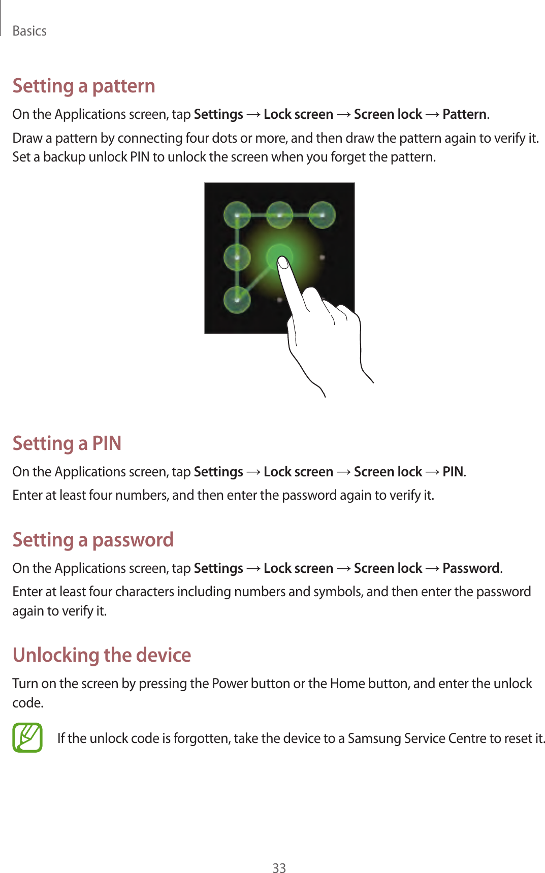 Basics33Setting a patternOn the Applications screen, tap Settings → Lock screen → Screen lock → Pattern.Draw a pattern by connecting four dots or more, and then draw the pattern again to verify it. Set a backup unlock PIN to unlock the screen when you forget the pattern.Setting a PINOn the Applications screen, tap Settings → Lock screen → Screen lock → PIN.Enter at least four numbers, and then enter the password again to verify it.Setting a passwordOn the Applications screen, tap Settings → Lock screen → Screen lock → Password.Enter at least four characters including numbers and symbols, and then enter the password again to verify it.Unlocking the deviceTurn on the screen by pressing the Power button or the Home button, and enter the unlock code.If the unlock code is forgotten, take the device to a Samsung Service Centre to reset it.