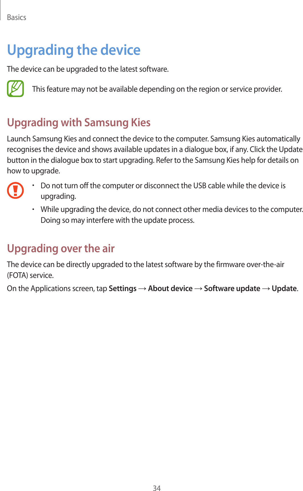 Basics34Upgrading the deviceThe device can be upgraded to the latest software.This feature may not be available depending on the region or service provider.Upgrading with Samsung KiesLaunch Samsung Kies and connect the device to the computer. Samsung Kies automatically recognises the device and shows available updates in a dialogue box, if any. Click the Update button in the dialogue box to start upgrading. Refer to the Samsung Kies help for details on how to upgrade.•Do not turn off the computer or disconnect the USB cable while the device is upgrading.•While upgrading the device, do not connect other media devices to the computer. Doing so may interfere with the update process.Upgrading over the airThe device can be directly upgraded to the latest software by the firmware over-the-air (FOTA) service.On the Applications screen, tap Settings → About device → Software update → Update.