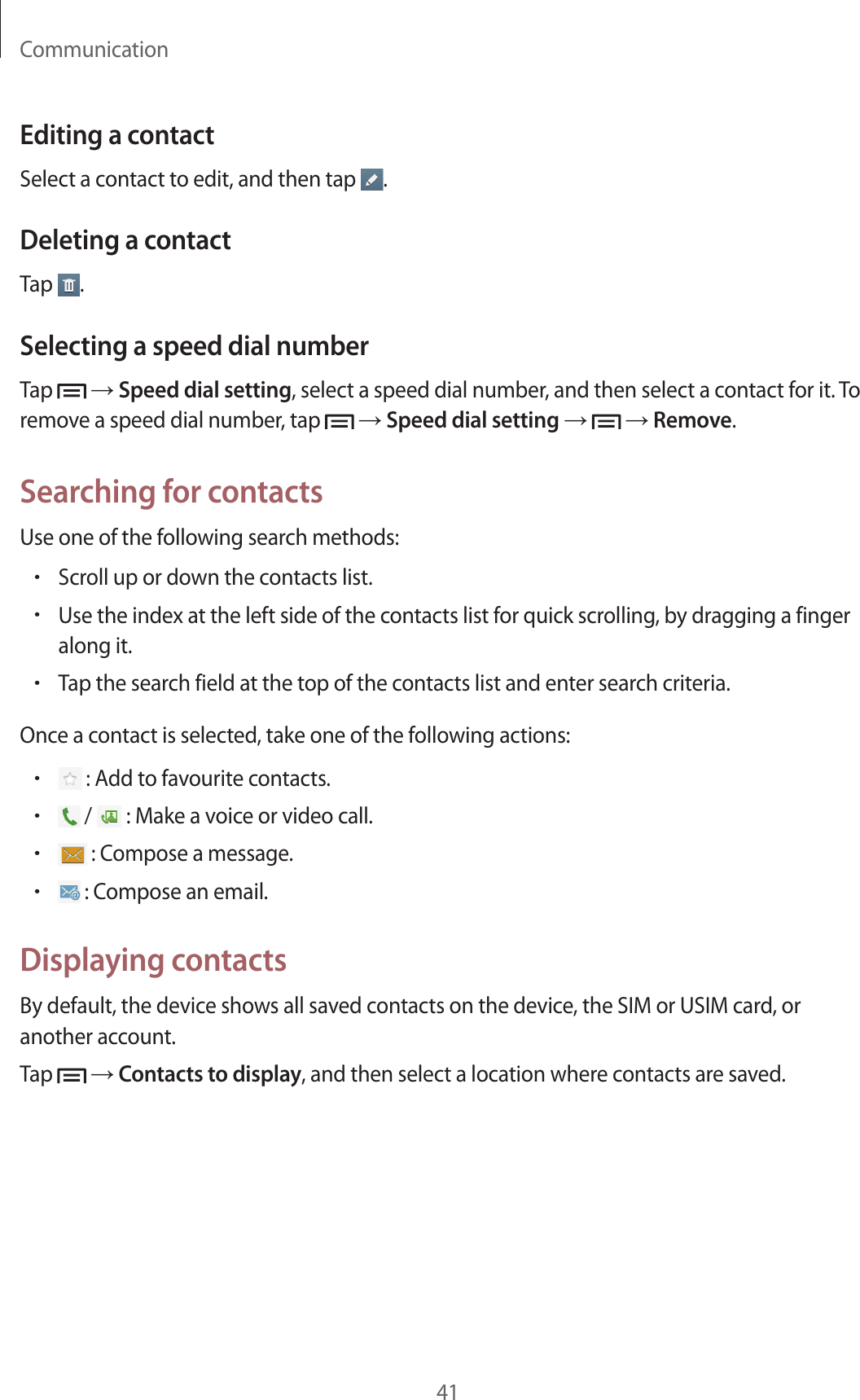 Communication41Editing a contactSelect a contact to edit, and then tap  .Deleting a contactTap  .Selecting a speed dial numberTap   → Speed dial setting, select a speed dial number, and then select a contact for it. To remove a speed dial number, tap   → Speed dial setting →   → Remove.Searching for contactsUse one of the following search methods:•Scroll up or down the contacts list.•Use the index at the left side of the contacts list for quick scrolling, by dragging a finger along it.•Tap the search field at the top of the contacts list and enter search criteria.Once a contact is selected, take one of the following actions:• : Add to favourite contacts.• /   : Make a voice or video call.• : Compose a message.• : Compose an email.Displaying contactsBy default, the device shows all saved contacts on the device, the SIM or USIM card, or another account.Tap   → Contacts to display, and then select a location where contacts are saved.