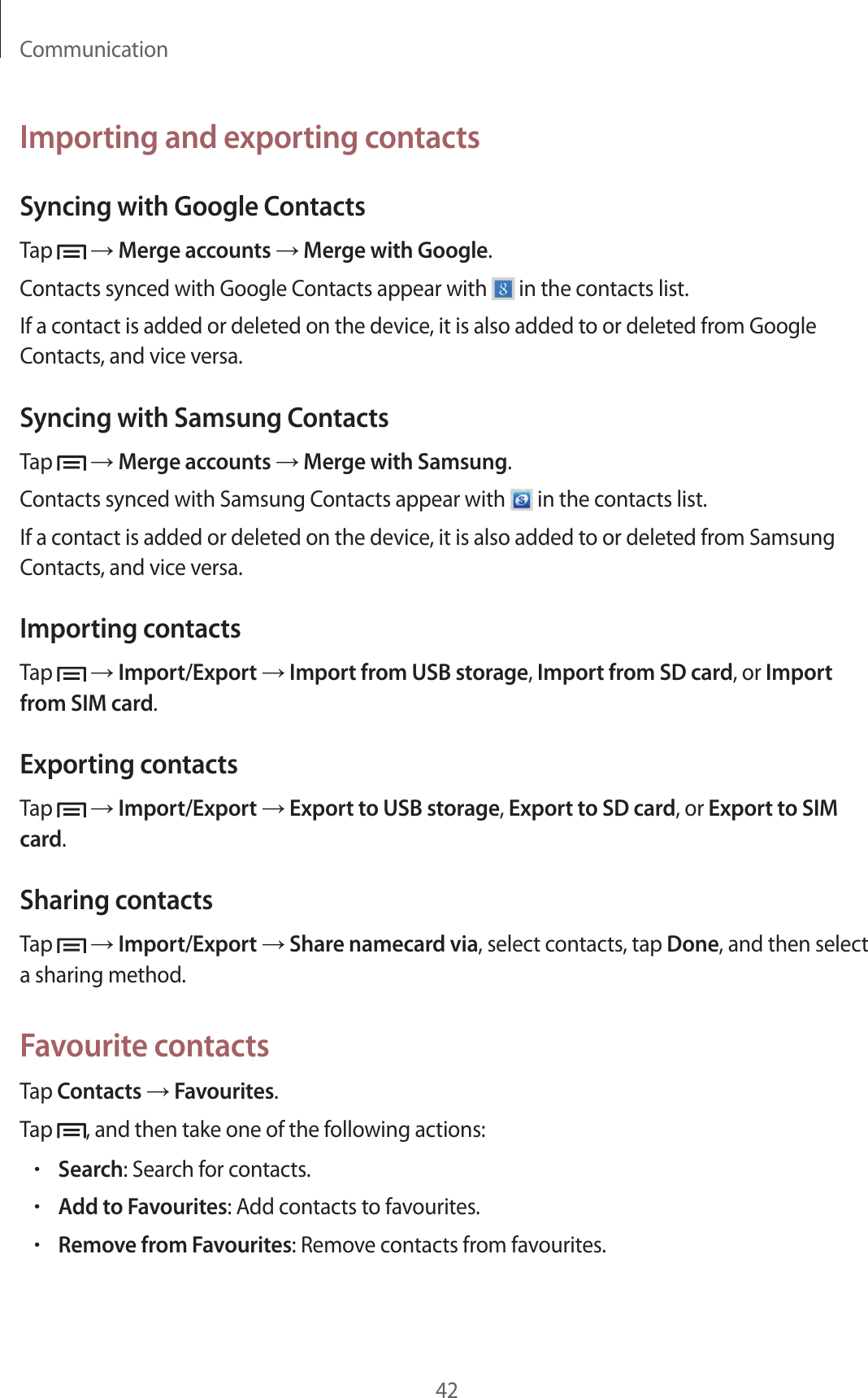 Communication42Importing and exporting contactsSyncing with Google ContactsTap   → Merge accounts → Merge with Google.Contacts synced with Google Contacts appear with   in the contacts list.If a contact is added or deleted on the device, it is also added to or deleted from Google Contacts, and vice versa.Syncing with Samsung ContactsTap   → Merge accounts → Merge with Samsung.Contacts synced with Samsung Contacts appear with   in the contacts list.If a contact is added or deleted on the device, it is also added to or deleted from Samsung Contacts, and vice versa.Importing contactsTap   → Import/Export → Import from USB storage, Import from SD card, or Import from SIM card.Exporting contactsTap   → Import/Export → Export to USB storage, Export to SD card, or Export to SIM card.Sharing contactsTap   → Import/Export → Share namecard via, select contacts, tap Done, and then select a sharing method.Favourite contactsTap Contacts → Favourites.Tap  , and then take one of the following actions:•Search: Search for contacts.•Add to Favourites: Add contacts to favourites.•Remove from Favourites: Remove contacts from favourites.