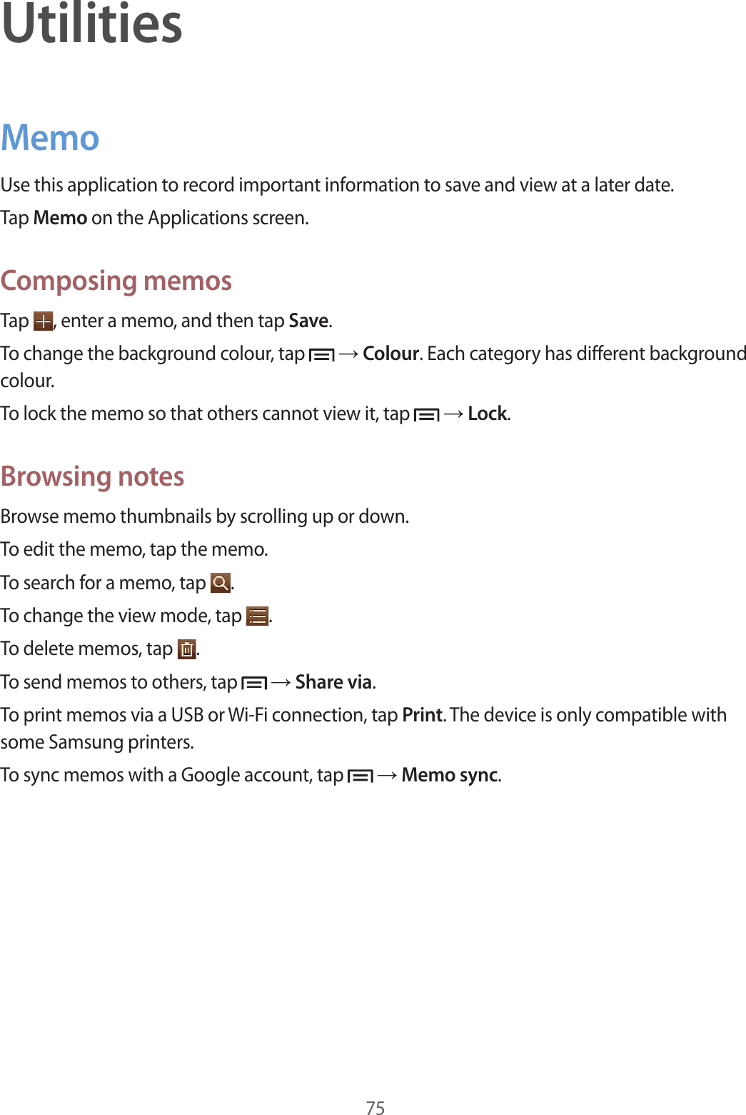 75UtilitiesMemoUse this application to record important information to save and view at a later date.Tap Memo on the Applications screen.Composing memosTap  , enter a memo, and then tap Save.To change the background colour, tap   → Colour. Each category has different background colour.To lock the memo so that others cannot view it, tap   → Lock.Browsing notesBrowse memo thumbnails by scrolling up or down.To edit the memo, tap the memo.To search for a memo, tap  .To change the view mode, tap  .To delete memos, tap  .To send memos to others, tap   → Share via.To print memos via a USB or Wi-Fi connection, tap Print. The device is only compatible with some Samsung printers.To sync memos with a Google account, tap   → Memo sync.