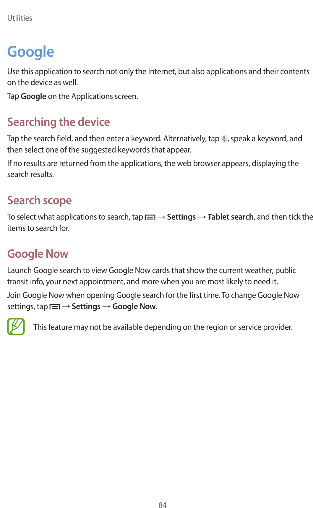 Utilities84GoogleUse this application to search not only the Internet, but also applications and their contents on the device as well.Tap Google on the Applications screen.Searching the deviceTap the search field, and then enter a keyword. Alternatively, tap  , speak a keyword, and then select one of the suggested keywords that appear.If no results are returned from the applications, the web browser appears, displaying the search results.Search scopeTo select what applications to search, tap   → Settings → Tablet search, and then tick the items to search for.Google NowLaunch Google search to view Google Now cards that show the current weather, public transit info, your next appointment, and more when you are most likely to need it.Join Google Now when opening Google search for the first time. To change Google Now settings, tap   → Settings → Google Now.This feature may not be available depending on the region or service provider.