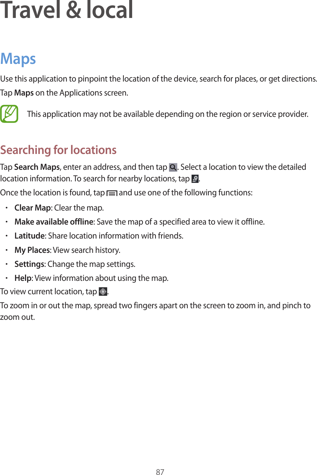 87Travel &amp; localMapsUse this application to pinpoint the location of the device, search for places, or get directions.Tap Maps on the Applications screen.This application may not be available depending on the region or service provider.Searching for locationsTap Search Maps, enter an address, and then tap  . Select a location to view the detailed location information. To search for nearby locations, tap  .Once the location is found, tap   and use one of the following functions:•Clear Map: Clear the map.•Make available offline: Save the map of a specified area to view it offline.•Latitude: Share location information with friends.•My Places: View search history.•Settings: Change the map settings.•Help: View information about using the map.To view current location, tap  .To zoom in or out the map, spread two fingers apart on the screen to zoom in, and pinch to zoom out.
