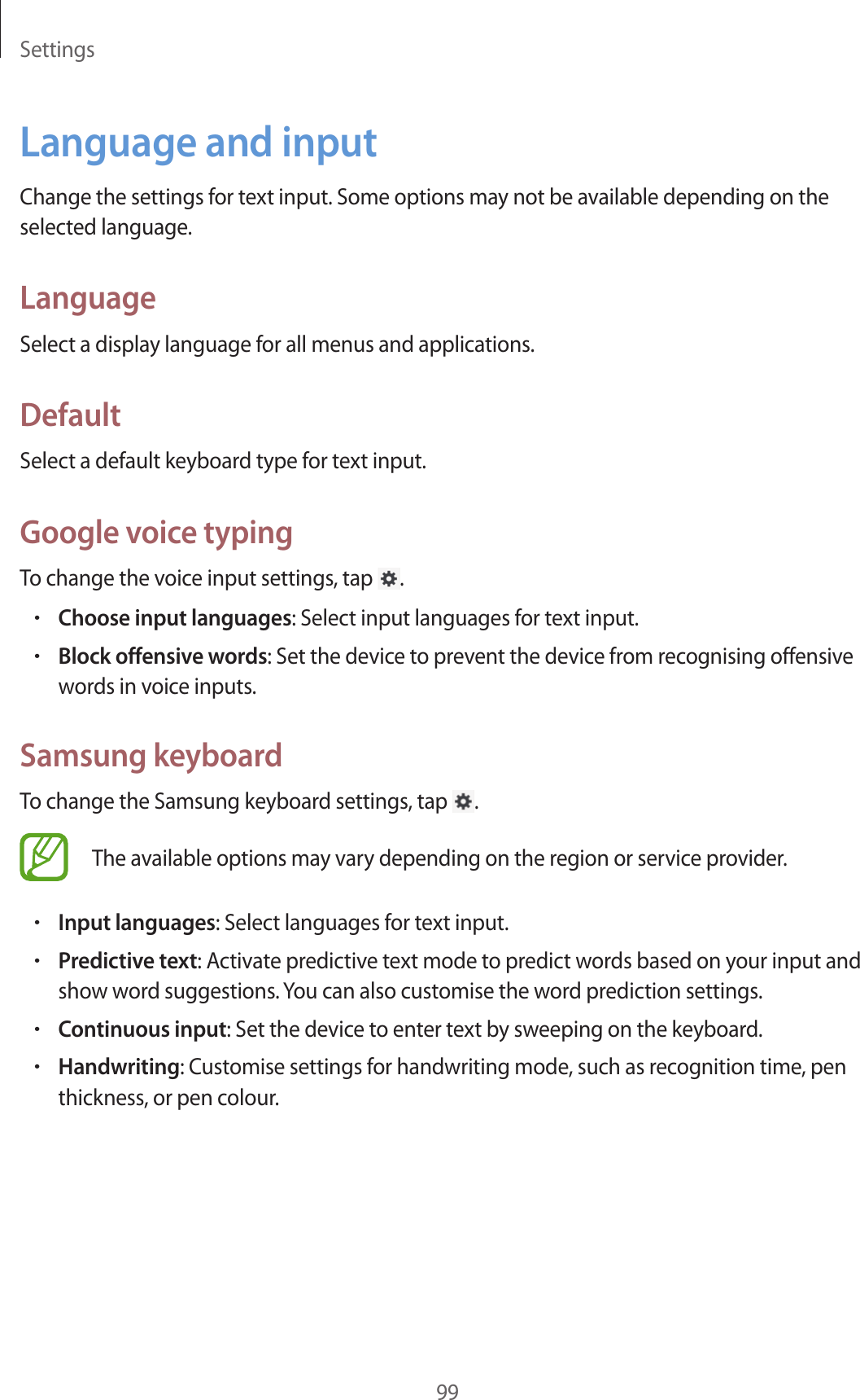 Settings99Language and inputChange the settings for text input. Some options may not be available depending on the selected language.LanguageSelect a display language for all menus and applications.DefaultSelect a default keyboard type for text input.Google voice typingTo change the voice input settings, tap  .•Choose input languages: Select input languages for text input.•Block offensive words: Set the device to prevent the device from recognising offensive words in voice inputs.Samsung keyboardTo change the Samsung keyboard settings, tap  .The available options may vary depending on the region or service provider.•Input languages: Select languages for text input.•Predictive text: Activate predictive text mode to predict words based on your input and show word suggestions. You can also customise the word prediction settings.•Continuous input: Set the device to enter text by sweeping on the keyboard.•Handwriting: Customise settings for handwriting mode, such as recognition time, pen thickness, or pen colour.