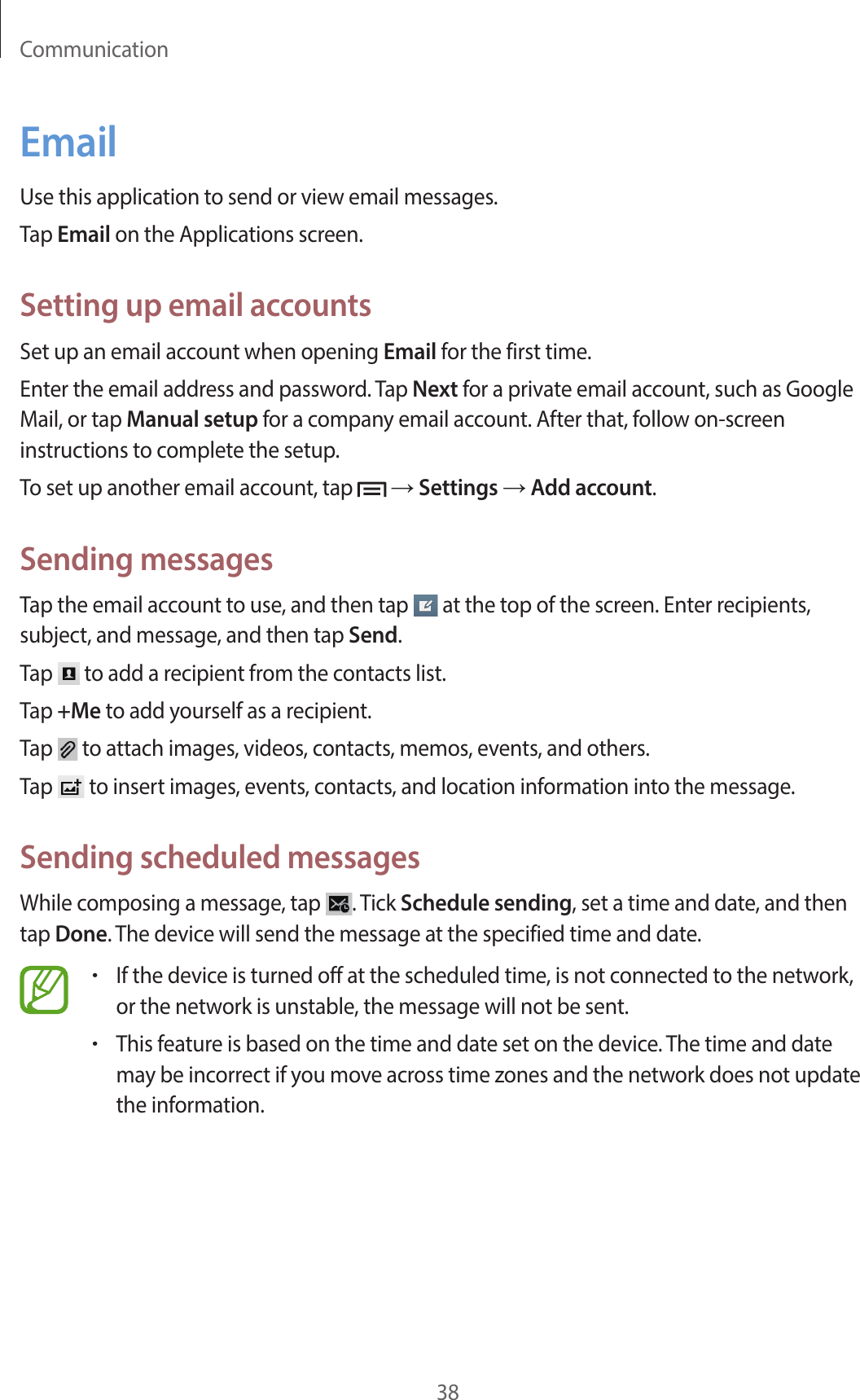 Communication38EmailUse this application to send or view email messages.Tap Email on the Applications screen.Setting up email accountsSet up an email account when opening Email for the first time.Enter the email address and password. Tap Next for a private email account, such as Google Mail, or tap Manual setup for a company email account. After that, follow on-screen instructions to complete the setup.To set up another email account, tap   → Settings → Add account.Sending messagesTap the email account to use, and then tap   at the top of the screen. Enter recipients, subject, and message, and then tap Send.Tap   to add a recipient from the contacts list.Tap +Me to add yourself as a recipient.Tap   to attach images, videos, contacts, memos, events, and others.Tap   to insert images, events, contacts, and location information into the message.Sending scheduled messagesWhile composing a message, tap  . Tick Schedule sending, set a time and date, and then tap Done. The device will send the message at the specified time and date.•If the device is turned off at the scheduled time, is not connected to the network, or the network is unstable, the message will not be sent.•This feature is based on the time and date set on the device. The time and date may be incorrect if you move across time zones and the network does not update the information.