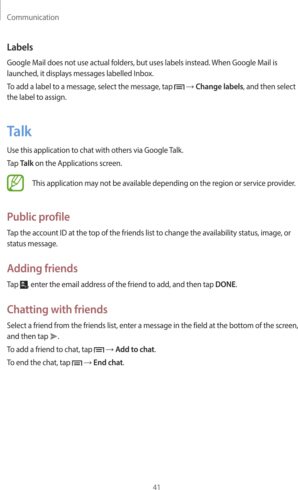 Communication41LabelsGoogle Mail does not use actual folders, but uses labels instead. When Google Mail is launched, it displays messages labelled Inbox.To add a label to a message, select the message, tap   → Change labels, and then select the label to assign.TalkUse this application to chat with others via Google Talk.Tap Talk on the Applications screen.This application may not be available depending on the region or service provider.Public profileTap the account ID at the top of the friends list to change the availability status, image, or status message.Adding friendsTap  , enter the email address of the friend to add, and then tap DONE.Chatting with friendsSelect a friend from the friends list, enter a message in the field at the bottom of the screen, and then tap  .To add a friend to chat, tap   → Add to chat.To end the chat, tap   → End chat.