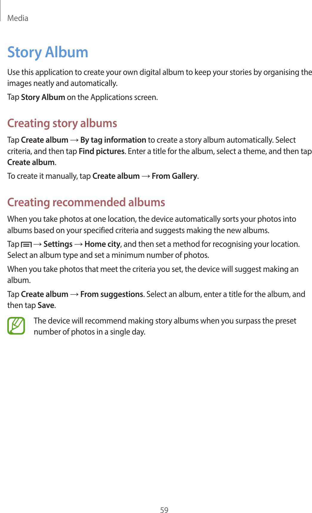 Media59Story AlbumUse this application to create your own digital album to keep your stories by organising the images neatly and automatically.Tap Story Album on the Applications screen.Creating story albumsTap Create album → By tag information to create a story album automatically. Select criteria, and then tap Find pictures. Enter a title for the album, select a theme, and then tap Create album.To create it manually, tap Create album → From Gallery.Creating recommended albumsWhen you take photos at one location, the device automatically sorts your photos into albums based on your specified criteria and suggests making the new albums.Tap   → Settings → Home city, and then set a method for recognising your location. Select an album type and set a minimum number of photos.When you take photos that meet the criteria you set, the device will suggest making an album.Tap Create album → From suggestions. Select an album, enter a title for the album, and then tap Save.The device will recommend making story albums when you surpass the preset number of photos in a single day.