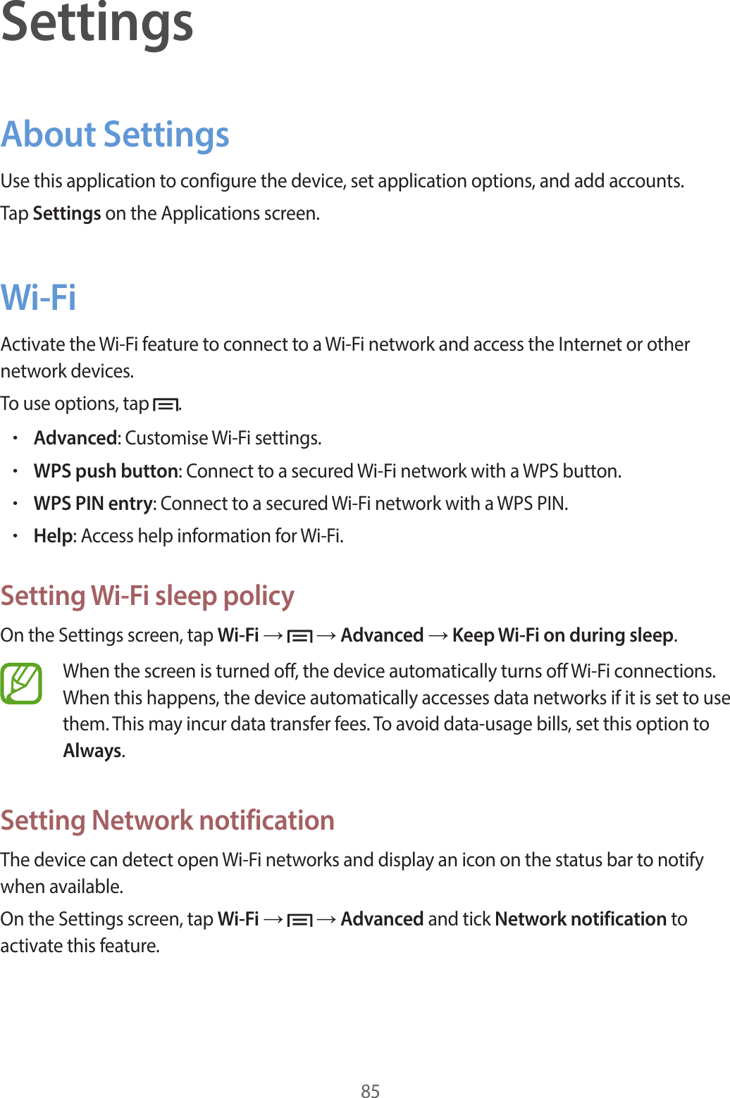 85SettingsAbout SettingsUse this application to configure the device, set application options, and add accounts.Tap Settings on the Applications screen.Wi-FiActivate the Wi-Fi feature to connect to a Wi-Fi network and access the Internet or other network devices.To use options, tap  .•Advanced: Customise Wi-Fi settings.•WPS push button: Connect to a secured Wi-Fi network with a WPS button.•WPS PIN entry: Connect to a secured Wi-Fi network with a WPS PIN.•Help: Access help information for Wi-Fi.Setting Wi-Fi sleep policyOn the Settings screen, tap Wi-Fi →   → Advanced → Keep Wi-Fi on during sleep.When the screen is turned off, the device automatically turns off Wi-Fi connections. When this happens, the device automatically accesses data networks if it is set to use them. This may incur data transfer fees. To avoid data-usage bills, set this option to Always.Setting Network notificationThe device can detect open Wi-Fi networks and display an icon on the status bar to notify when available.On the Settings screen, tap Wi-Fi →   → Advanced and tick Network notification to activate this feature.