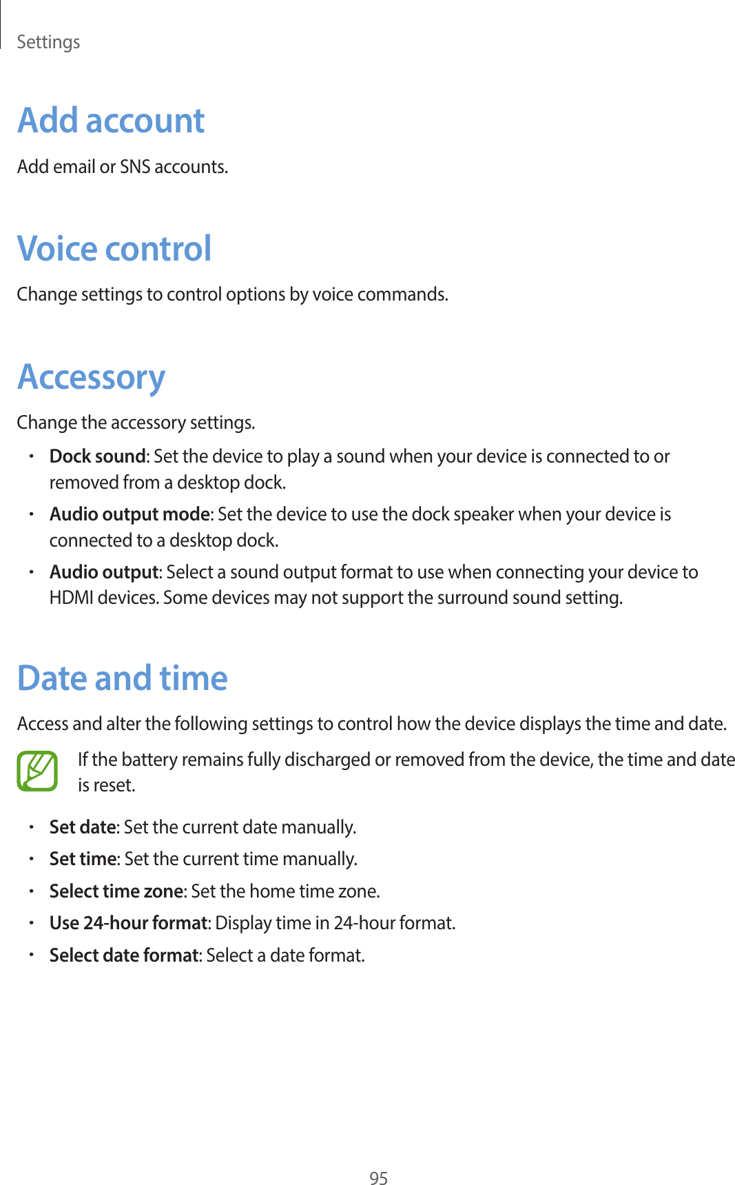 Settings95Add accountAdd email or SNS accounts.Voice controlChange settings to control options by voice commands.AccessoryChange the accessory settings.•Dock sound: Set the device to play a sound when your device is connected to or removed from a desktop dock.•Audio output mode: Set the device to use the dock speaker when your device is connected to a desktop dock.•Audio output: Select a sound output format to use when connecting your device to HDMI devices. Some devices may not support the surround sound setting.Date and timeAccess and alter the following settings to control how the device displays the time and date.If the battery remains fully discharged or removed from the device, the time and date is reset.•Set date: Set the current date manually.•Set time: Set the current time manually.•Select time zone: Set the home time zone.•Use 24-hour format: Display time in 24-hour format.•Select date format: Select a date format.