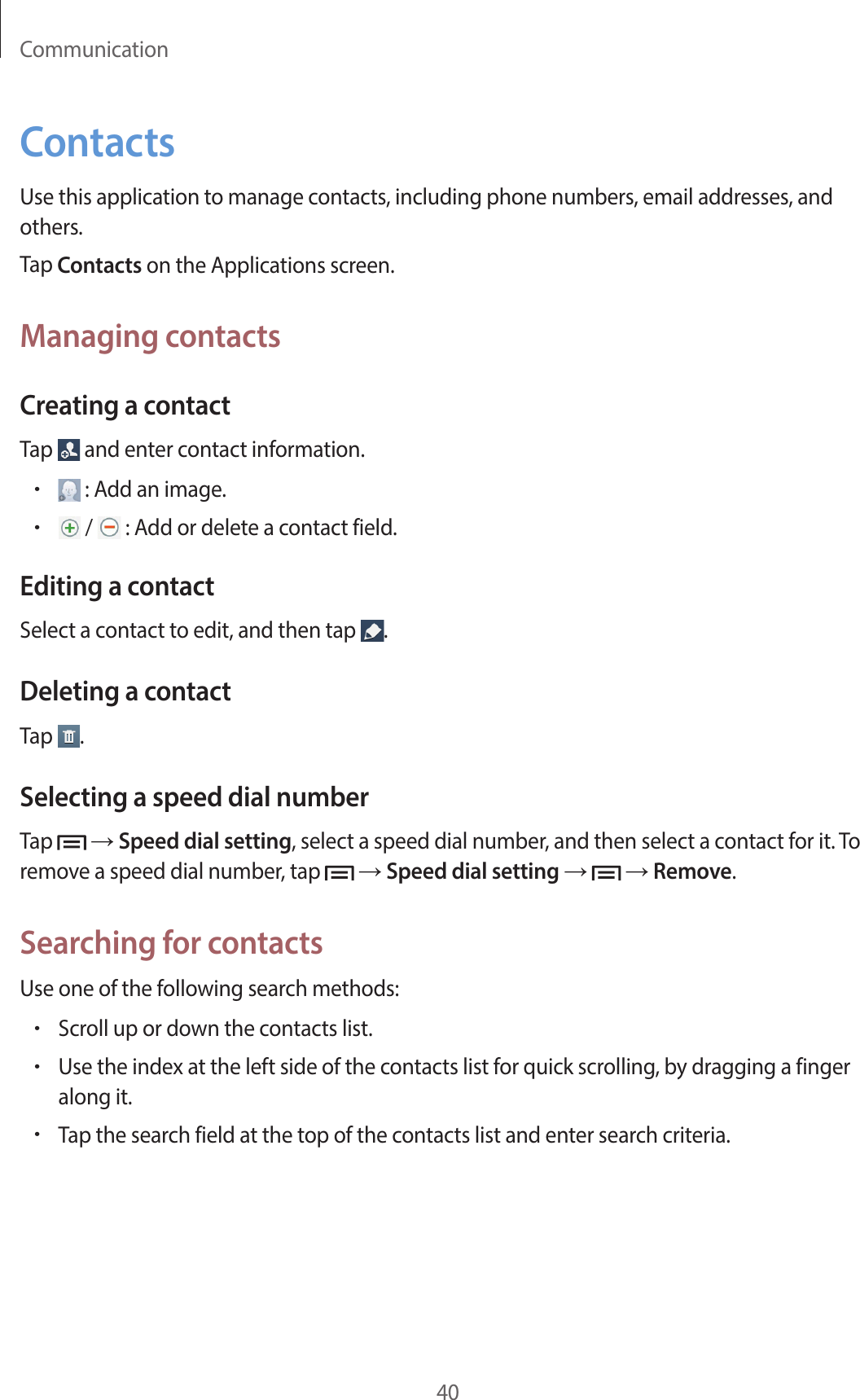 Communication40ContactsUse this application to manage contacts, including phone numbers, email addresses, and others.Tap Contacts on the Applications screen.Managing contactsCreating a contactTap   and enter contact information.• : Add an image.• /   : Add or delete a contact field.Editing a contactSelect a contact to edit, and then tap  .Deleting a contactTap  .Selecting a speed dial numberTap   → Speed dial setting, select a speed dial number, and then select a contact for it. To remove a speed dial number, tap   → Speed dial setting →   → Remove.Searching for contactsUse one of the following search methods:•Scroll up or down the contacts list.•Use the index at the left side of the contacts list for quick scrolling, by dragging a finger along it.•Tap the search field at the top of the contacts list and enter search criteria.