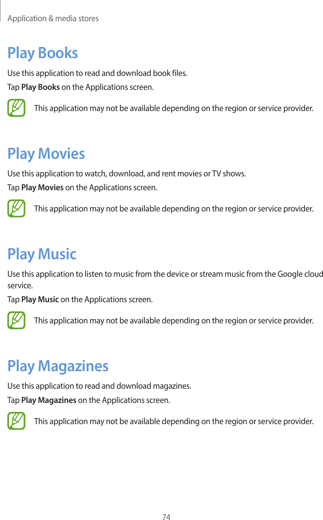 Application &amp; media stores74Play BooksUse this application to read and download book files.Tap Play Books on the Applications screen.This application may not be available depending on the region or service provider.Play MoviesUse this application to watch, download, and rent movies or TV shows.Tap Play Movies on the Applications screen.This application may not be available depending on the region or service provider.Play MusicUse this application to listen to music from the device or stream music from the Google cloud service.Tap Play Music on the Applications screen.This application may not be available depending on the region or service provider.Play MagazinesUse this application to read and download magazines.Tap Play Magazines on the Applications screen.This application may not be available depending on the region or service provider.
