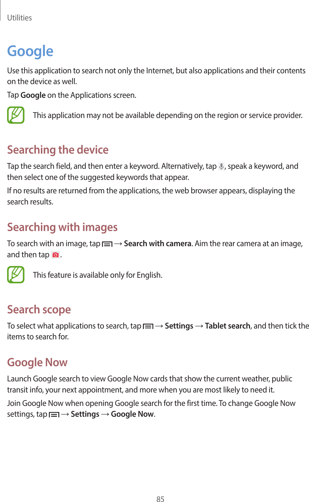 Utilities85GoogleUse this application to search not only the Internet, but also applications and their contents on the device as well.Tap Google on the Applications screen.This application may not be available depending on the region or service provider.Searching the deviceTap the search field, and then enter a keyword. Alternatively, tap  , speak a keyword, and then select one of the suggested keywords that appear.If no results are returned from the applications, the web browser appears, displaying the search results.Searching with imagesTo search with an image, tap   → Search with camera. Aim the rear camera at an image, and then tap  .This feature is available only for English.Search scopeTo select what applications to search, tap   → Settings → Tablet search, and then tick the items to search for.Google NowLaunch Google search to view Google Now cards that show the current weather, public transit info, your next appointment, and more when you are most likely to need it.Join Google Now when opening Google search for the first time. To change Google Now settings, tap   → Settings → Google Now.