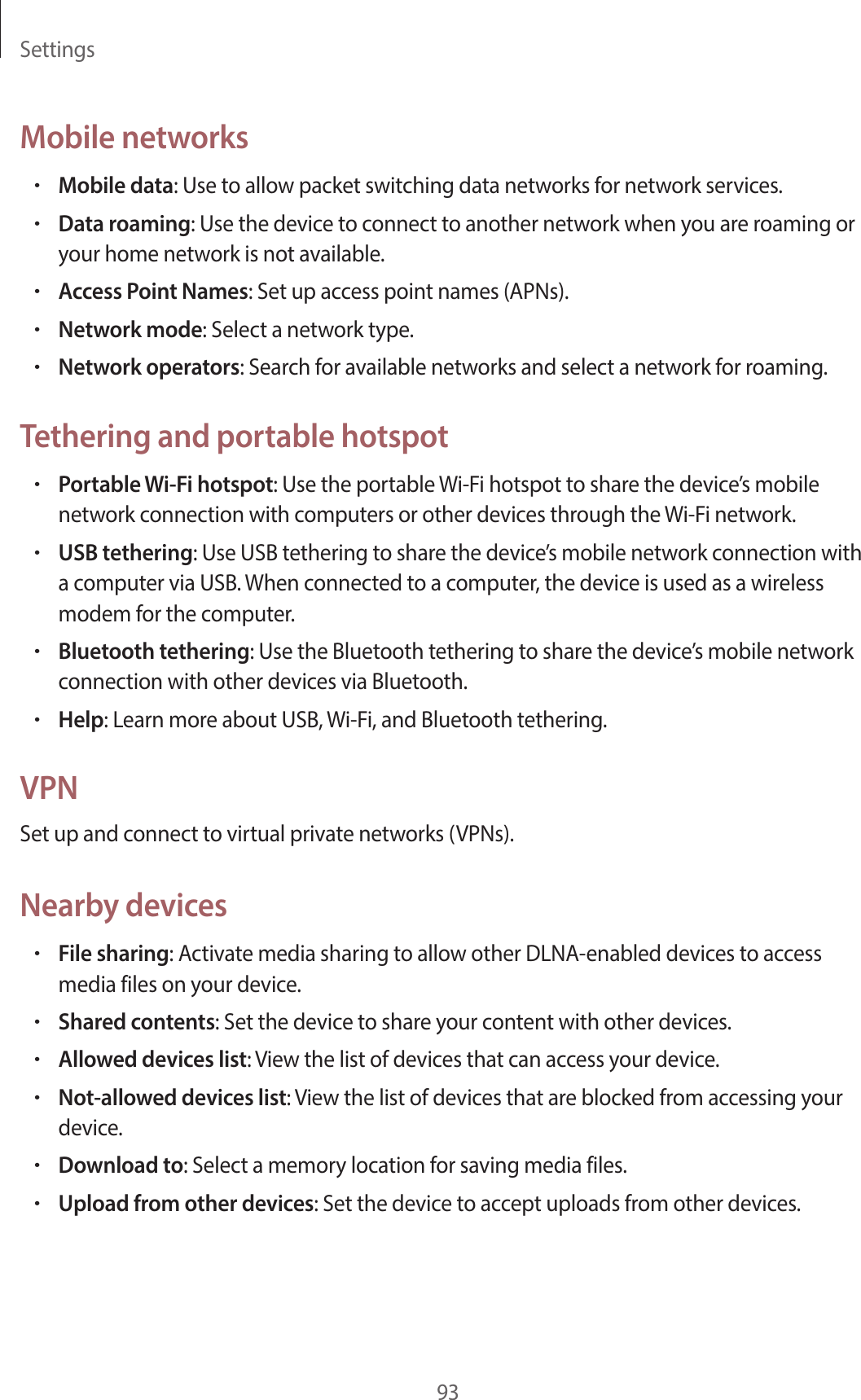 Settings93Mobile networks•Mobile data: Use to allow packet switching data networks for network services.•Data roaming: Use the device to connect to another network when you are roaming or your home network is not available.•Access Point Names: Set up access point names (APNs).•Network mode: Select a network type.•Network operators: Search for available networks and select a network for roaming.Tethering and portable hotspot•Portable Wi-Fi hotspot: Use the portable Wi-Fi hotspot to share the device’s mobile network connection with computers or other devices through the Wi-Fi network.•USB tethering: Use USB tethering to share the device’s mobile network connection with a computer via USB. When connected to a computer, the device is used as a wireless modem for the computer.•Bluetooth tethering: Use the Bluetooth tethering to share the device’s mobile network connection with other devices via Bluetooth.•Help: Learn more about USB, Wi-Fi, and Bluetooth tethering.VPNSet up and connect to virtual private networks (VPNs).Nearby devices•File sharing: Activate media sharing to allow other DLNA-enabled devices to access media files on your device.•Shared contents: Set the device to share your content with other devices.•Allowed devices list: View the list of devices that can access your device.•Not-allowed devices list: View the list of devices that are blocked from accessing your device.•Download to: Select a memory location for saving media files.•Upload from other devices: Set the device to accept uploads from other devices.