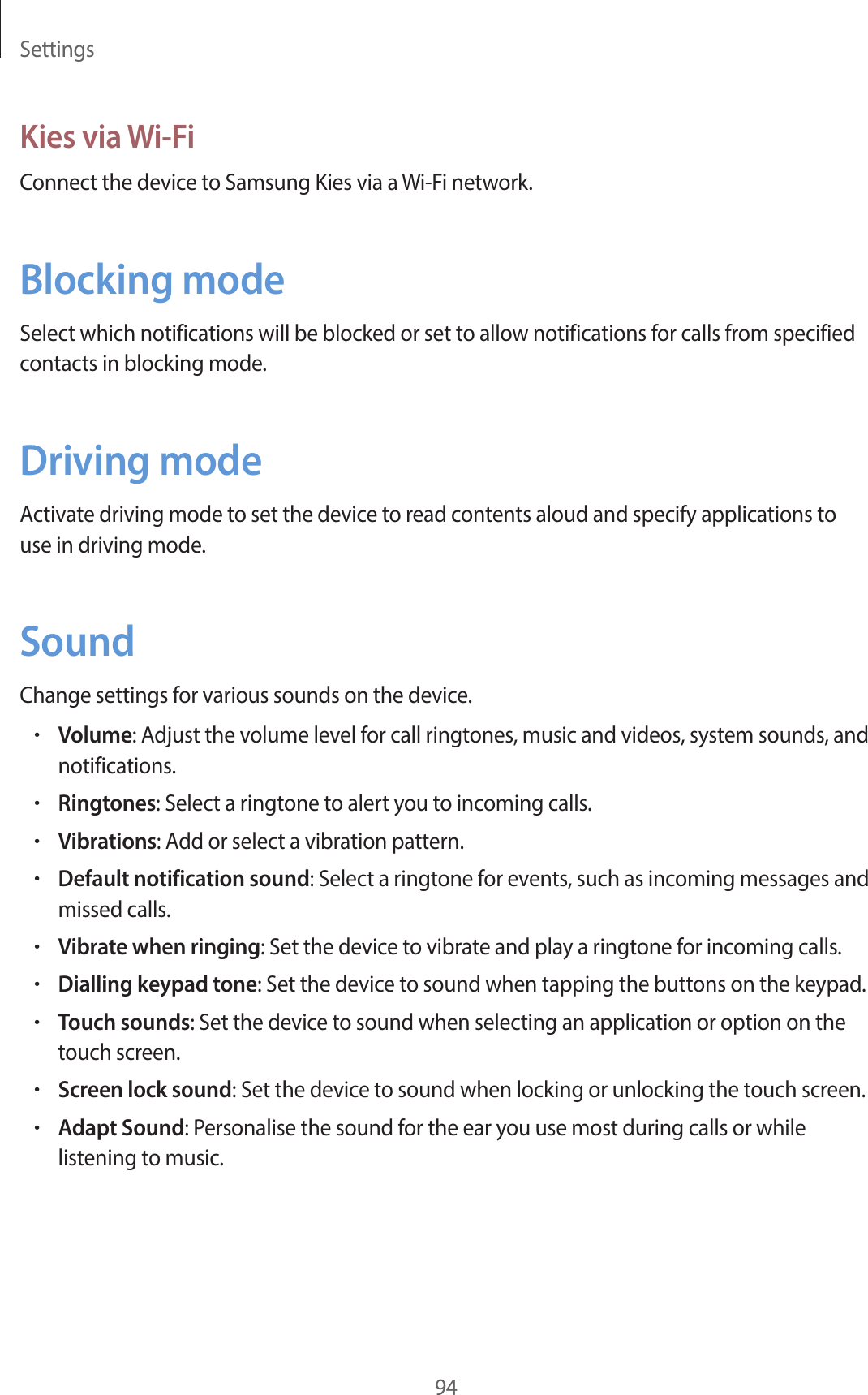 Settings94Kies via Wi-FiConnect the device to Samsung Kies via a Wi-Fi network.Blocking modeSelect which notifications will be blocked or set to allow notifications for calls from specified contacts in blocking mode.Driving modeActivate driving mode to set the device to read contents aloud and specify applications to use in driving mode.SoundChange settings for various sounds on the device.•Volume: Adjust the volume level for call ringtones, music and videos, system sounds, and notifications.•Ringtones: Select a ringtone to alert you to incoming calls.•Vibrations: Add or select a vibration pattern.•Default notification sound: Select a ringtone for events, such as incoming messages and missed calls.•Vibrate when ringing: Set the device to vibrate and play a ringtone for incoming calls.•Dialling keypad tone: Set the device to sound when tapping the buttons on the keypad.•Touch sounds: Set the device to sound when selecting an application or option on the touch screen.•Screen lock sound: Set the device to sound when locking or unlocking the touch screen.•Adapt Sound: Personalise the sound for the ear you use most during calls or while listening to music.