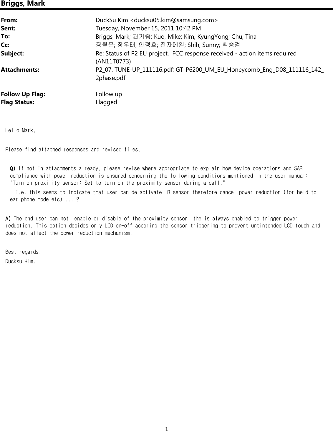 1Briggs, MarkFrom: DuckSu Kim &lt;ducksu05.kim@samsung.com&gt;Sent: Tuesday, November 15, 2011 10:42 PMTo: Briggs, Mark; 권기중; Kuo, Mike; Kim, KyungYong; Chu, TinaCc: 장왈운; 장우태; 안정호; 전자메일; Shih, Sunny; 백승걸Subject: Re: Status of P2 EU project.  FCC response received - action items required (AN11T0773)Attachments: P2_07. TUNE-UP_111116.pdf; GT-P6200_UM_EU_Honeycomb_Eng_D08_111116_142_2phase.pdfFollow Up Flag: Follow upFlag Status: FlaggedHello Mark,   Please find attached responses and revised files.  Q) If not in attachments already, please revise where appropriate to explain how device operations and SAR compliance with power reduction is ensured concerning the following conditions mentioned in the user manual: &quot;Turn on proximity sensor: Set to turn on the proximity sensor during a call.&quot;   - i.e. this seems to indicate that user can de-activate IR sensor therefore cancel power reduction (for held-to-ear phone mode etc) ... ?  A) The end user can not  enable or disable of the proximity sensor, the is always enabled to trigger power reduction. This option decides only LCD on-off accoring the sensor triggering to prevent untintended LCD touch and does not affect the power reduction mechanism.   Best regards, Ducksu Kim.        