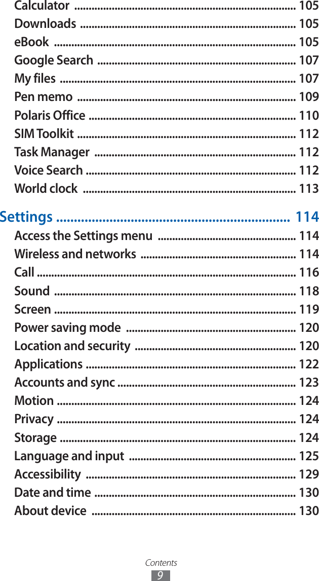 Contents9Calculator ............................................................................. 105Downloads ........................................................................... 105eBook .................................................................................... 105Google Search ..................................................................... 107My files .................................................................................. 107Pen memo ............................................................................ 109Polaris Office ........................................................................ 110SIM Toolkit ............................................................................ 112Task Manager ...................................................................... 112Voice Search ......................................................................... 112World clock .......................................................................... 113Settings .................................................................. 114Access the Settings menu ................................................ 114Wireless and networks ...................................................... 114Call .......................................................................................... 116Sound .................................................................................... 118Screen .................................................................................... 119Power saving mode ........................................................... 120Location and security ........................................................ 120Applications ......................................................................... 122Accounts and sync .............................................................. 123Motion ................................................................................... 124Privacy ................................................................................... 124Storage .................................................................................. 124Language and input .......................................................... 125Accessibility ......................................................................... 129Date and time ...................................................................... 130About device ....................................................................... 130