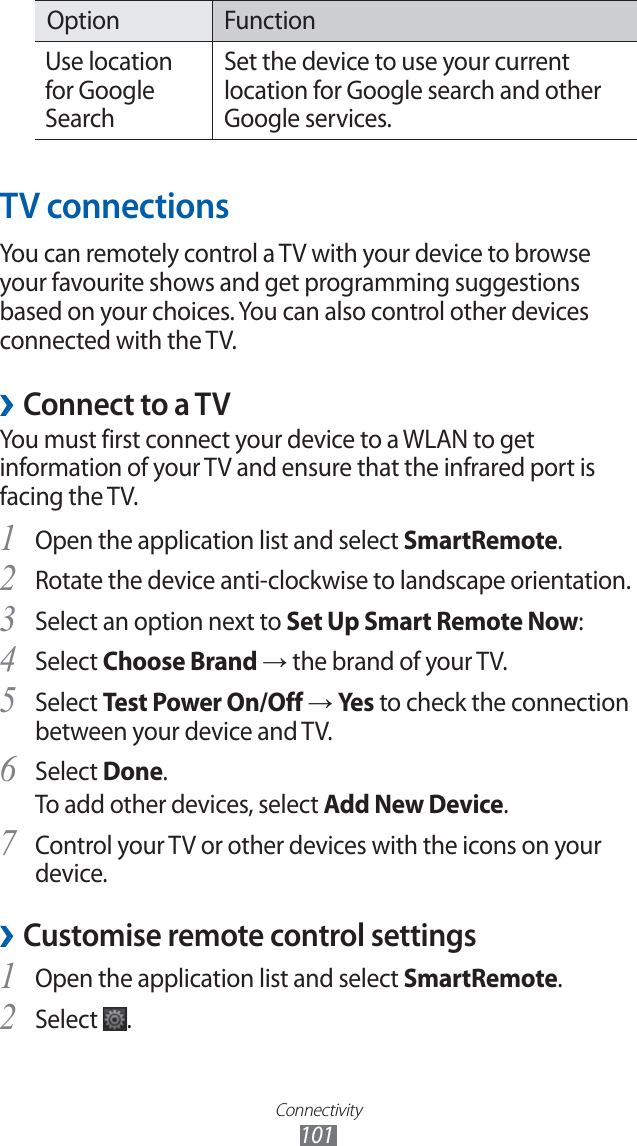 Connectivity101Option FunctionUse location for Google SearchSet the device to use your current location for Google search and other Google services.TV connectionsYou can remotely control a TV with your device to browse your favourite shows and get programming suggestions based on your choices. You can also control other devices connected with the TV.Connect to a TV ›You must first connect your device to a WLAN to get information of your TV and ensure that the infrared port is facing the TV. Open the application list and select 1 SmartRemote.Rotate the device anti-clockwise to landscape orientation.2 Select an option next to 3 Set Up Smart Remote Now:Select 4 Choose Brand → the brand of your TV.Select 5 Test Power On/Off → Yes to check the connection between your device and TV.Select 6 Done.To add other devices, select Add New Device.Control your TV or other devices with the icons on your 7 device.Customise remote control settings ›Open the application list and select 1 SmartRemote.Select 2 .