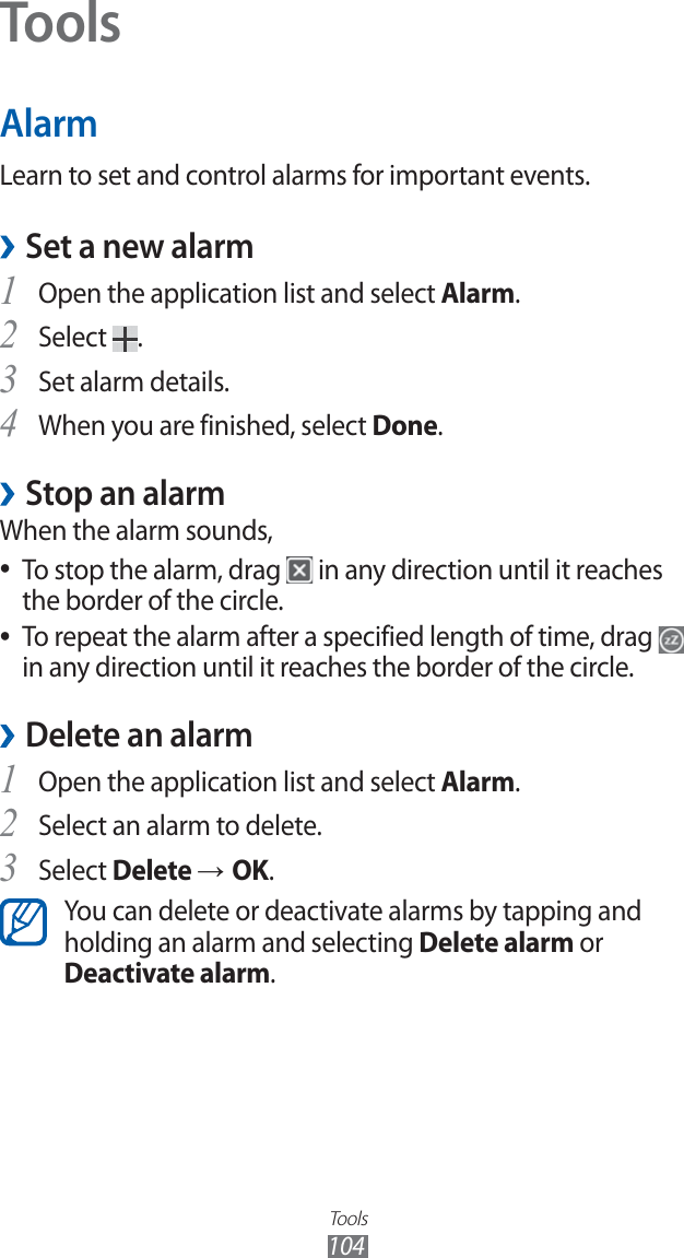 Tools104ToolsAlarmLearn to set and control alarms for important events.Set a new alarm ›Open the application list and select 1 Alarm.Select 2 .Set alarm details.3 When you are finished, select 4 Done.Stop an alarm ›When the alarm sounds,To stop the alarm, drag ● in any direction until it reaches the border of the circle.To repeat the alarm after a specified length of time, drag ● in any direction until it reaches the border of the circle.Delete an alarm ›Open the application list and select 1 Alarm.Select an alarm to delete.2 Select 3 Delete → OK.You can delete or deactivate alarms by tapping and holding an alarm and selecting Delete alarm or Deactivate alarm.