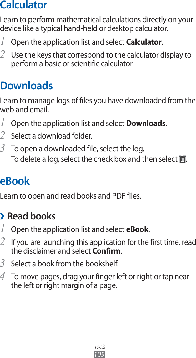 Tools105CalculatorLearn to perform mathematical calculations directly on your device like a typical hand-held or desktop calculator.Open the application list and select 1 Calculator.Use the keys that correspond to the calculator display to 2 perform a basic or scientific calculator.DownloadsLearn to manage logs of files you have downloaded from the web and email.Open the application list and select 1 Downloads.Select a download folder.2 To open a downloaded file, select the log.3 To delete a log, select the check box and then select .eBookLearn to open and read books and PDF files.Read books ›Open the application list and select 1 eBook.If you are launching this application for the first time, read 2 the disclaimer and select Confirm.Select a book from the bookshelf.3 To move pages, drag your finger left or right or tap near 4 the left or right margin of a page.