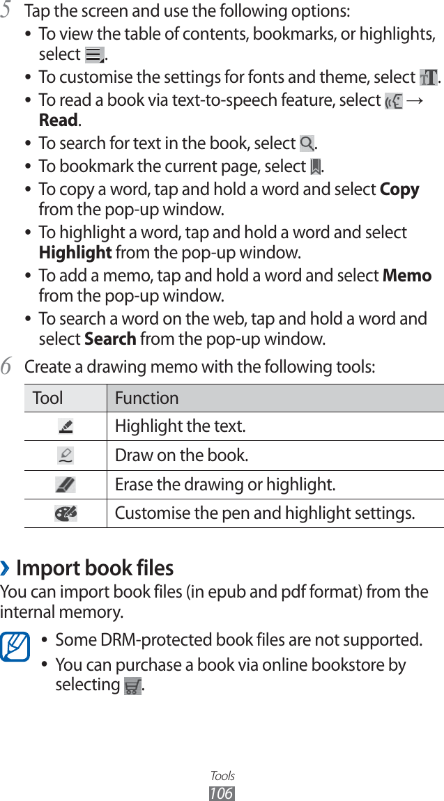 Tools106Tap the screen and use the following options:5 To view the table of contents, bookmarks, or highlights, ●select .To customise the settings for fonts and theme, select ●.To read a book via text-to-speech feature, select ● → Read.To search for text in the book, select ●.To bookmark the current page, select ●.To copy a word, tap and hold a word and select ●Copy from the pop-up window.To highlight a word, tap and hold a word and select ●Highlight from the pop-up window.To add a memo, tap and hold a word and select ●Memo from the pop-up window.To search a word on the web, tap and hold a word and ●select Search from the pop-up window.Create a drawing memo with the following tools:6 Tool FunctionHighlight the text.Draw on the book.Erase the drawing or highlight.Customise the pen and highlight settings.Import book files ›You can import book files (in epub and pdf format) from the internal memory.Some DRM-protected book files are not supported. ●You can purchase a book via online bookstore by ●selecting .