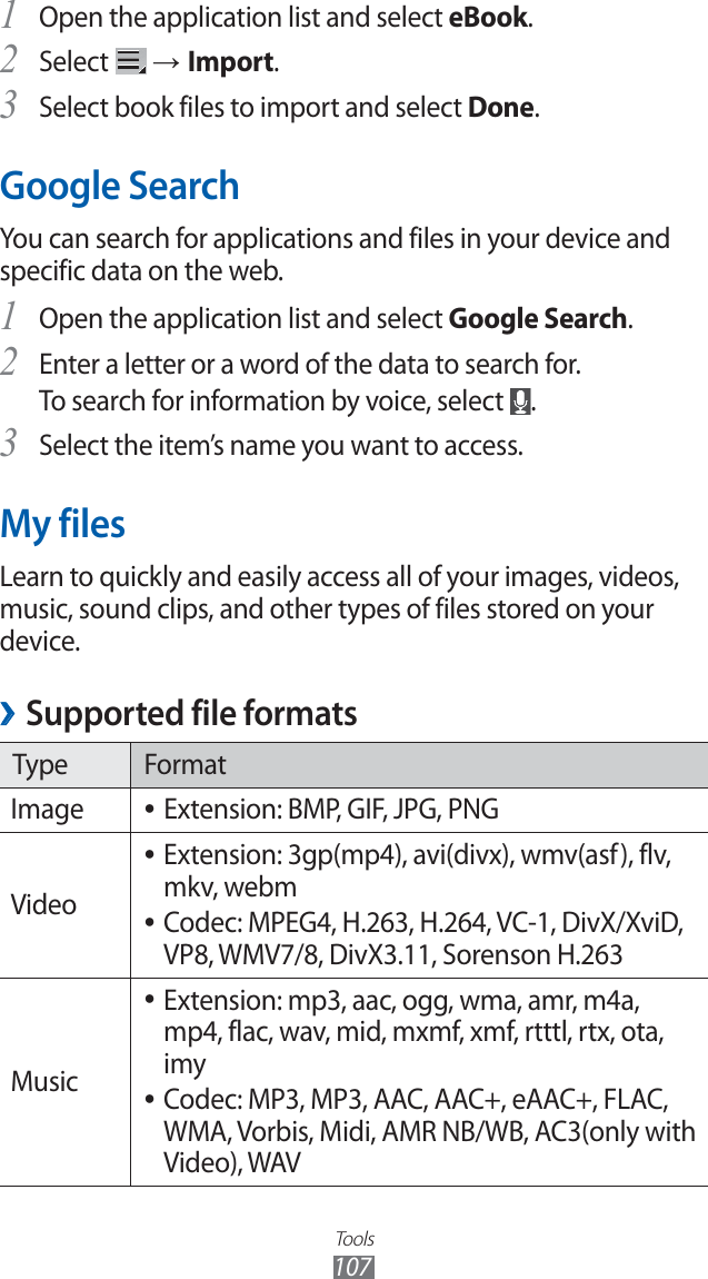 Tools107Open the application list and select 1 eBook.Select 2 → Import.Select book files to import and select 3 Done.Google SearchYou can search for applications and files in your device and specific data on the web. Open the application list and select 1 Google Search.Enter a letter or a word of the data to search for.2 To search for information by voice, select .Select the item’s name you want to access.3 My filesLearn to quickly and easily access all of your images, videos, music, sound clips, and other types of files stored on your device.Supported file formats ›Type FormatImage Extension: BMP, GIF, JPG, PNG ●VideoExtension: 3gp(mp4), avi(divx), wmv(asf), flv, ●mkv, webm Codec: MPEG4, H.263, H.264, VC-1, DivX/XviD, ●VP8, WMV7/8, DivX3.11, Sorenson H.263MusicExtension: mp3, aac, ogg, wma, amr, m4a, ●mp4, flac, wav, mid, mxmf, xmf, rtttl, rtx, ota, imyCodec: MP3, MP3, AAC, AAC+, eAAC+, FLAC, ●WMA, Vorbis, Midi, AMR NB/WB, AC3(only with Video), WAV
