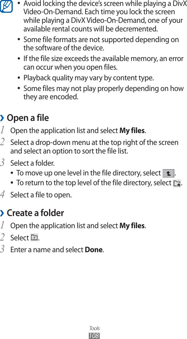 Tools108Avoid locking the device’s screen while playing a DivX ●Video-On-Demand. Each time you lock the screen while playing a DivX Video-On-Demand, one of your available rental counts will be decremented.Some file formats are not supported depending on ●the software of the device.If the file size exceeds the available memory, an error ●can occur when you open files.Playback quality may vary by content type. ●Some files may not play properly depending on how ●they are encoded.Open a file ›Open the application list and select 1 My files. Select a drop-down menu at the top right of the screen 2 and select an option to sort the file list.Select a folder.3 To move up one level in the file directory, select ●.To return to the top level of the file directory, select ●.Select a file to open.4 Create a folder ›Open the application list and select 1 My files. Select 2 .Enter a name and select 3 Done.