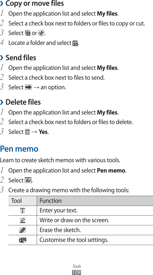 Tools109Copy or move files ›Open the application list and select 1 My files.Select a check box next to folders or files to copy or cut.2 Select 3 or .Locate a folder and select 4 .Send files ›Open the application list and select 1 My files.Select a check box next to files to send.2 Select 3 → an option.Delete files › Open the application list and select 1 My files.Select a check box next to folders or files to delete.2 Select 3 → Yes.Pen memoLearn to create sketch memos with various tools.Open the application list and select 1 Pen memo.Select 2 .Create a drawing memo with the following tools:3 Tool FunctionEnter your text.Write or draw on the screen.Erase the sketch.Customise the tool settings.