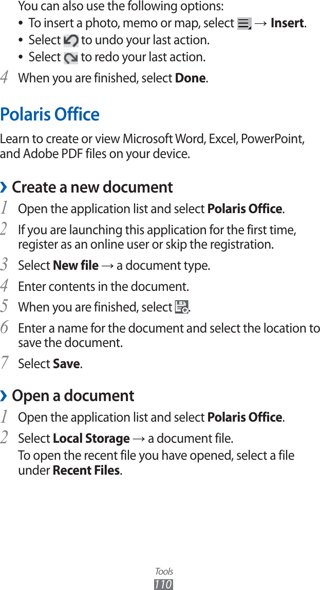 Tools110You can also use the following options:To insert a photo, memo or map, select ● → Insert.Select ● to undo your last action.Select ● to redo your last action. When you are finished, select 4 Done.Polaris OfficeLearn to create or view Microsoft Word, Excel, PowerPoint, and Adobe PDF files on your device.Create a new document ›Open the application list and select 1 Polaris Office.If you are launching this application for the first time, 2 register as an online user or skip the registration.Select 3 New file → a document type.Enter contents in the document.4 When you are finished, select 5 .Enter a name for the document and select the location to 6 save the document.Select 7 Save.Open a document ›Open the application list and select 1 Polaris Office.Select 2 Local Storage → a document file.To open the recent file you have opened, select a file under Recent Files.