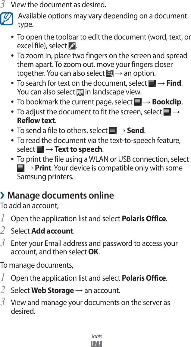 Tools111View the document as desired.3 Available options may vary depending on a document type.To open the toolbar to edit the document (word, text, or ●excel file), select .To zoom in, place two fingers on the screen and spread ●them apart. To zoom out, move your fingers closer together. You can also select → an option.To search for text on the document, select ● → Find. You can also select in landscape view.To bookmark the current page, select ● → Bookclip.To adjust the document to fit the screen, select ● → Reflow text.To send a file to others, select ● → Send.To read the document via the text-to-speech feature, ●select → Text to speech.To print the file using a WLAN or USB connection, select ● → Print. Your device is compatible only with some Samsung printers.Manage documents online ›To add an account,Open the application list and select 1 Polaris Office.Select 2 Add account.Enter your Email address and password to access your 3 account, and then select OK.To manage documents,Open the application list and select 1 Polaris Office.Select 2 Web Storage → an account.View and manage your documents on the server as 3 desired.
