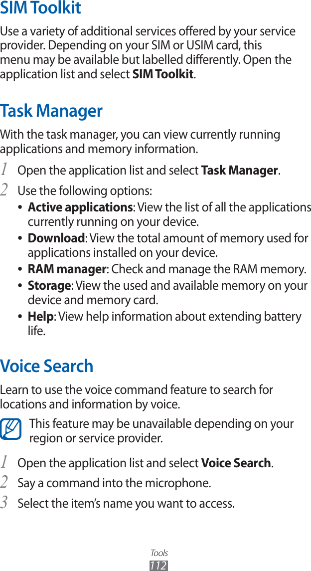 Tools112SIM ToolkitUse a variety of additional services offered by your service provider. Depending on your SIM or USIM card, this menu may be available but labelled differently. Open the application list and select SIM Toolkit.Task ManagerWith the task manager, you can view currently running applications and memory information.Open the application list and select 1 Task Manager.Use the following options:2 Active applications ●: View the list of all the applications currently running on your device.Download ●: View the total amount of memory used for applications installed on your device.RAM manager ●: Check and manage the RAM memory.Storage ●: View the used and available memory on your device and memory card.Help ●: View help information about extending battery life.Voice SearchLearn to use the voice command feature to search for locations and information by voice.This feature may be unavailable depending on your region or service provider.Open the application list and select 1 Voice Search.Say a command into the microphone.2 Select the item’s name you want to access.3