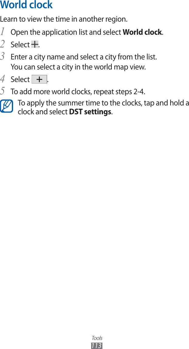 Tools113World clockLearn to view the time in another region.Open the application list and select 1 World clock.Select 2 .Enter a city name and select a city from the list.3 You can select a city in the world map view.Select 4 .To add more world clocks, repeat steps 2-4.5 To apply the summer time to the clocks, tap and hold a clock and select DST settings.