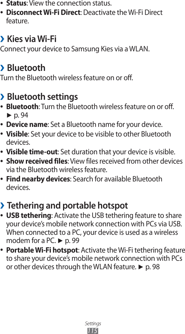 Settings115Status ●: View the connection status.Disconnect Wi-Fi Direct ●: Deactivate the Wi-Fi Direct feature.Kies via Wi-Fi ›Connect your device to Samsung Kies via a WLAN.Bluetooth ›Turn the Bluetooth wireless feature on or off.Bluetooth settings ›Bluetooth ●: Turn the Bluetooth wireless feature on or off. ► p. 94Device name ●: Set a Bluetooth name for your device.Visible ●: Set your device to be visible to other Bluetooth devices.Visible time-out ●: Set duration that your device is visible.Show received files ●: View files received from other devices via the Bluetooth wireless feature.Find nearby devices ●: Search for available Bluetooth devices.Tethering and portable hotspot ›USB tethering ●: Activate the USB tethering feature to share your device’s mobile network connection with PCs via USB. When connected to a PC, your device is used as a wireless modem for a PC. ► p. 99Portable Wi-Fi hotspot ●: Activate the Wi-Fi tethering feature to share your device’s mobile network connection with PCs or other devices through the WLAN feature. ► p. 98