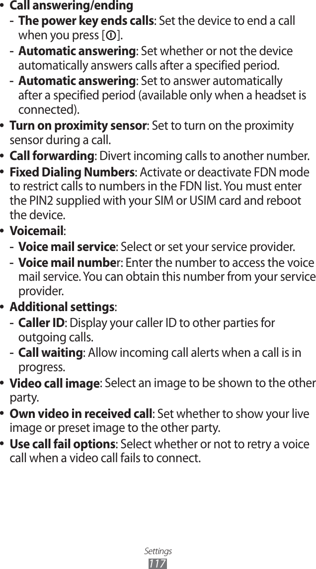 Settings117Call answering/ending ●The power key ends calls -: Set the device to end a call when you press [ ].Automatic answering -: Set whether or not the device automatically answers calls after a specified period.Automatic answering -: Set to answer automatically after a specified period (available only when a headset is connected).Turn on proximity sensor ●: Set to turn on the proximity sensor during a call.Call forwarding ●: Divert incoming calls to another number.Fixed Dialing Numbers ●: Activate or deactivate FDN mode to restrict calls to numbers in the FDN list. You must enter the PIN2 supplied with your SIM or USIM card and reboot the device.Voicemail ●:Voice mail service -: Select or set your service provider.Voice mail numbe -r: Enter the number to access the voice mail service. You can obtain this number from your service provider.Additional settings ●:Caller ID -: Display your caller ID to other parties for outgoing calls.Call waiting -: Allow incoming call alerts when a call is in progress.Video call image ●: Select an image to be shown to the other party.Own video in received call ●: Set whether to show your live image or preset image to the other party.Use call fail options ●: Select whether or not to retry a voice call when a video call fails to connect.