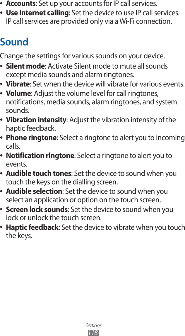 Settings118Accounts ●: Set up your accounts for IP call services.Use Internet calling ●: Set the device to use IP call services. IP call services are provided only via a Wi-Fi connection.SoundChange the settings for various sounds on your device. Silent mode ●: Activate Silent mode to mute all sounds except media sounds and alarm ringtones.Vibrate ●: Set when the device will vibrate for various events.Volume ●: Adjust the volume level for call ringtones, notifications, media sounds, alarm ringtones, and system sounds.Vibration intensity ●: Adjust the vibration intensity of the haptic feedback.Phone ringtone ●: Select a ringtone to alert you to incoming calls.Notification ringtone ●: Select a ringtone to alert you to events.Audible touch tones ●: Set the device to sound when you touch the keys on the dialling screen.Audible selection ●: Set the device to sound when you select an application or option on the touch screen.Screen lock sounds ●: Set the device to sound when you lock or unlock the touch screen.Haptic feedback ●: Set the device to vibrate when you touch the keys.