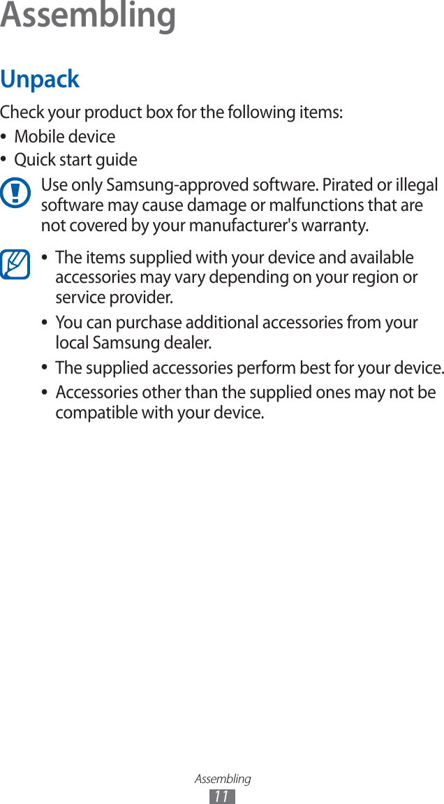 Assembling11AssemblingUnpackCheck your product box for the following items:Mobile device ●Quick start guide ●Use only Samsung-approved software. Pirated or illegal software may cause damage or malfunctions that are not covered by your manufacturer's warranty.The items supplied with your device and available ●accessories may vary depending on your region or service provider.You can purchase additional accessories from your ●local Samsung dealer.The supplied accessories perform best for your device. ●Accessories other than the supplied ones may not be ●compatible with your device.