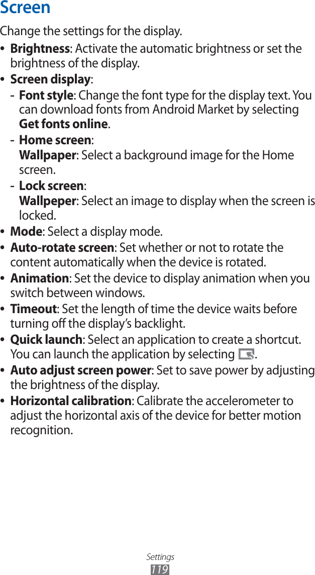 Settings119ScreenChange the settings for the display.Brightness ●: Activate the automatic brightness or set the brightness of the display.Screen display ●:Font style -: Change the font type for the display text. You can download fonts from Android Market by selecting Get fonts online.Home screen -: Wallpaper: Select a background image for the Home screen.Lock screen -: Wallpeper: Select an image to display when the screen is locked.Mode ●: Select a display mode.Auto-rotate screen ●: Set whether or not to rotate the content automatically when the device is rotated.Animation ●: Set the device to display animation when you switch between windows.Timeout ●: Set the length of time the device waits before turning off the display’s backlight.Quick launch ●: Select an application to create a shortcut. You can launch the application by selecting .Auto adjust screen power ●: Set to save power by adjusting the brightness of the display.Horizontal calibration ●: Calibrate the accelerometer to adjust the horizontal axis of the device for better motion recognition.