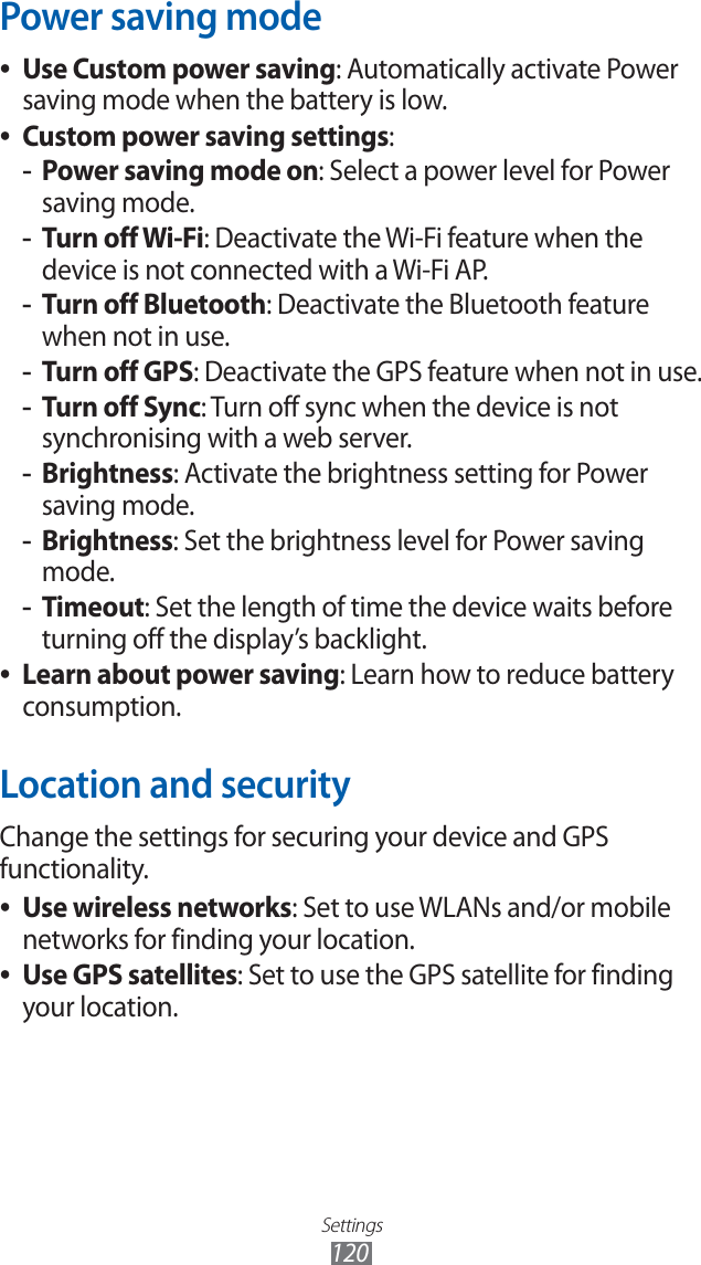 Settings120Power saving modeUse Custom power saving ●: Automatically activate Power saving mode when the battery is low.Custom power saving settings ●:Power saving mode on -: Select a power level for Power saving mode.Turn off Wi-Fi -: Deactivate the Wi-Fi feature when the device is not connected with a Wi-Fi AP.Turn off Bluetooth -: Deactivate the Bluetooth feature when not in use.Turn off GPS -: Deactivate the GPS feature when not in use.Turn off Sync -: Turn off sync when the device is not synchronising with a web server.Brightness -: Activate the brightness setting for Power saving mode.Brightness -: Set the brightness level for Power saving mode.Timeout -: Set the length of time the device waits before turning off the display’s backlight.Learn about power saving ●: Learn how to reduce battery consumption. Location and securityChange the settings for securing your device and GPS functionality.Use wireless networks ●: Set to use WLANs and/or mobile networks for finding your location.Use GPS satellites ●: Set to use the GPS satellite for finding your location.