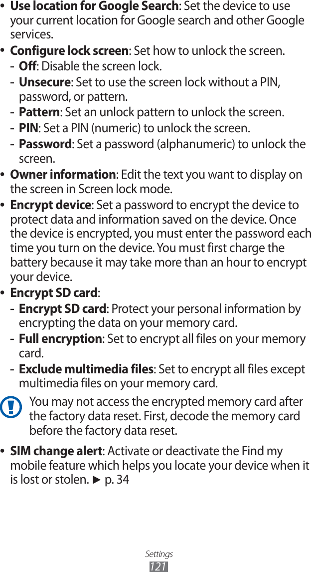 Settings121Use location for Google Search ●: Set the device to use your current location for Google search and other Google services.Configure lock screen ●: Set how to unlock the screen.Off -: Disable the screen lock.Unsecure -: Set to use the screen lock without a PIN, password, or pattern.Pattern -: Set an unlock pattern to unlock the screen.PIN -: Set a PIN (numeric) to unlock the screen.Password -: Set a password (alphanumeric) to unlock the screen.Owner information ●: Edit the text you want to display on the screen in Screen lock mode.Encrypt device ●: Set a password to encrypt the device to protect data and information saved on the device. Once the device is encrypted, you must enter the password each time you turn on the device. You must first charge the battery because it may take more than an hour to encrypt your device.Encrypt SD card ●:Encrypt SD card -: Protect your personal information by encrypting the data on your memory card.Full encryption -: Set to encrypt all files on your memory card.Exclude multimedia files -: Set to encrypt all files except multimedia files on your memory card.You may not access the encrypted memory card after the factory data reset. First, decode the memory card before the factory data reset.SIM change alert ●: Activate or deactivate the Find my mobile feature which helps you locate your device when it is lost or stolen. ► p. 34
