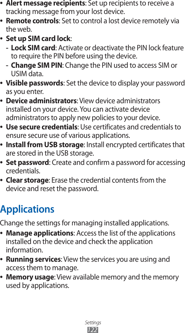 Settings122Alert message recipients ●: Set up recipients to receive a tracking message from your lost device.Remote controls ●: Set to control a lost device remotely via the web.Set up SIM card lock ●:Lock SIM card -: Activate or deactivate the PIN lock feature to require the PIN before using the device.Change SIM PIN -: Change the PIN used to access SIM or USIM data.Visible passwords ●: Set the device to display your password as you enter.Device administrators ●: View device administrators installed on your device. You can activate device administrators to apply new policies to your device.Use secure credentials ●: Use certificates and credentials to ensure secure use of various applications.Install from USB storage ●: Install encrypted certificates that are stored in the USB storage.Set password ●: Create and confirm a password for accessing credentials.Clear storage ●: Erase the credential contents from the device and reset the password.ApplicationsChange the settings for managing installed applications.Manage applications ●: Access the list of the applications installed on the device and check the application information.Running services ●: View the services you are using and access them to manage.Memory usage ●: View available memory and the memory used by applications.