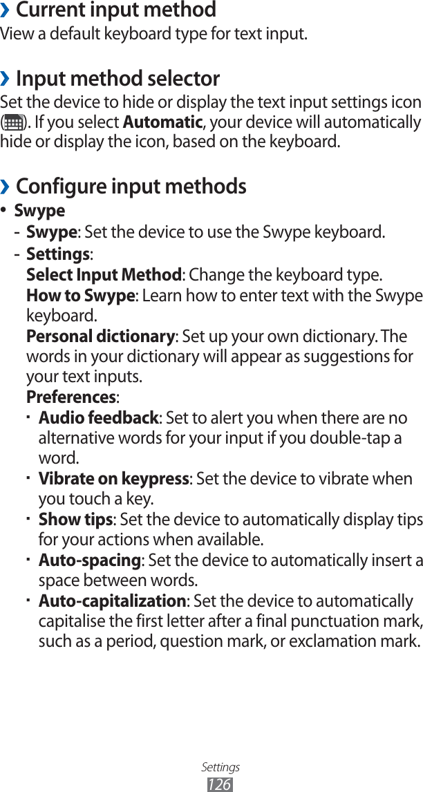 Settings126Current input method ›View a default keyboard type for text input.Input method selector ›Set the device to hide or display the text input settings icon (). If you select Automatic, your device will automatically hide or display the icon, based on the keyboard.Configure input methods ›Swype ●Swype -: Set the device to use the Swype keyboard.Settings -: Select Input Method: Change the keyboard type.How to Swype: Learn how to enter text with the Swype keyboard.Personal dictionary: Set up your own dictionary. The words in your dictionary will appear as suggestions for your text inputs.Preferences:Audio feedback ▪ : Set to alert you when there are no alternative words for your input if you double-tap a word.Vibrate on keypress ▪ : Set the device to vibrate when you touch a key.Show tips ▪ : Set the device to automatically display tips for your actions when available.Auto-spacing ▪ : Set the device to automatically insert a space between words.Auto-capitalization ▪ : Set the device to automatically capitalise the first letter after a final punctuation mark, such as a period, question mark, or exclamation mark.