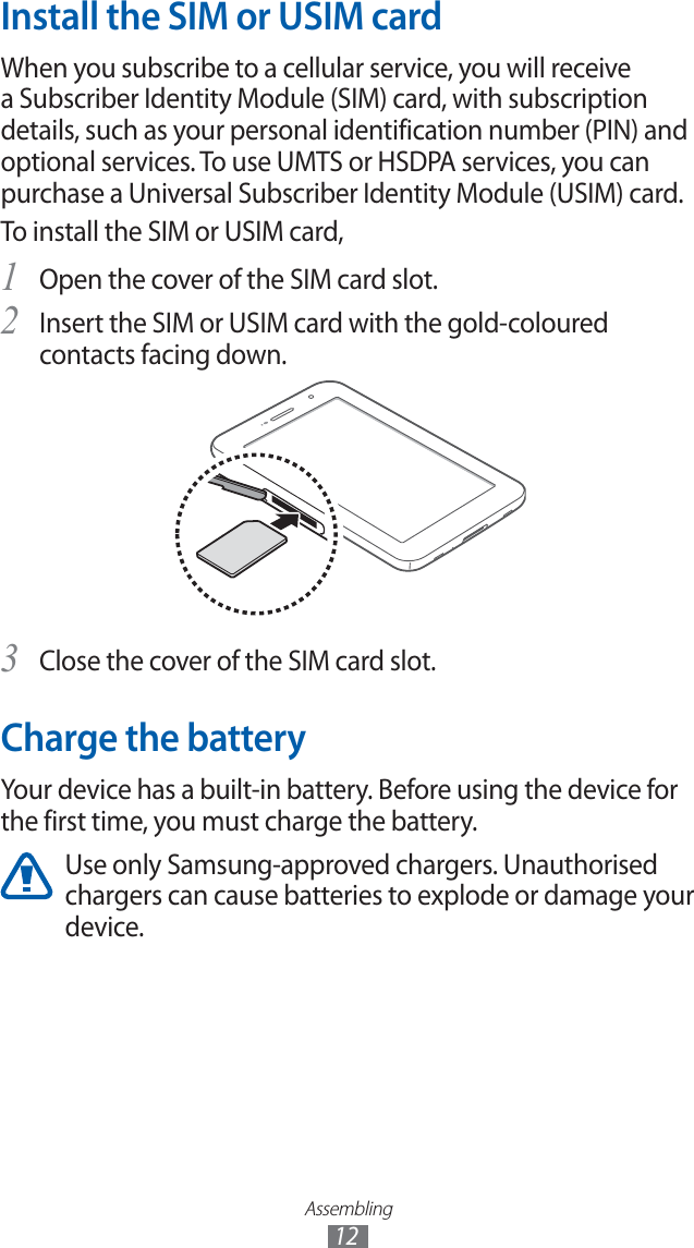 Assembling12Install the SIM or USIM cardWhen you subscribe to a cellular service, you will receive a Subscriber Identity Module (SIM) card, with subscription details, such as your personal identification number (PIN) and optional services. To use UMTS or HSDPA services, you can purchase a Universal Subscriber Identity Module (USIM) card.To install the SIM or USIM card,Open the cover of the SIM card slot.1 Insert the SIM or USIM card with the gold-coloured 2 contacts facing down.Close the cover of the SIM card slot.3 Charge the batteryYour device has a built-in battery. Before using the device for the first time, you must charge the battery.Use only Samsung-approved chargers. Unauthorised chargers can cause batteries to explode or damage your device.