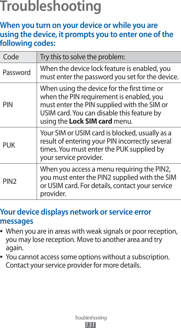 Troubleshooting131TroubleshootingWhen you turn on your device or while you are using the device, it prompts you to enter one of the following codes:Code Try this to solve the problem:Password When the device lock feature is enabled, you must enter the password you set for the device.PINWhen using the device for the first time or when the PIN requirement is enabled, you must enter the PIN supplied with the SIM or USIM card. You can disable this feature by using the Lock SIM card menu.PUKYour SIM or USIM card is blocked, usually as a result of entering your PIN incorrectly several times. You must enter the PUK supplied by your service provider. PIN2When you access a menu requiring the PIN2, you must enter the PIN2 supplied with the SIM or USIM card. For details, contact your service provider.Your device displays network or service error messagesWhen you are in areas with weak signals or poor reception, ●you may lose reception. Move to another area and try again.You cannot access some options without a subscription. ●Contact your service provider for more details.
