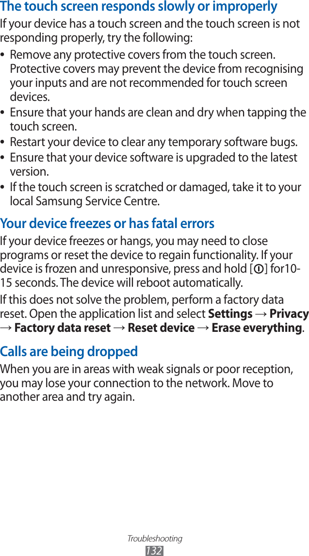 Troubleshooting132The touch screen responds slowly or improperlyIf your device has a touch screen and the touch screen is not responding properly, try the following:Remove any protective covers from the touch screen.  ●Protective covers may prevent the device from recognising your inputs and are not recommended for touch screen devices.Ensure that your hands are clean and dry when tapping the  ●touch screen.Restart your device to clear any temporary software bugs. ●Ensure that your device software is upgraded to the latest  ●version.If the touch screen is scratched or damaged, take it to your  ●local Samsung Service Centre.Your device freezes or has fatal errorsIf your device freezes or hangs, you may need to close programs or reset the device to regain functionality. If your device is frozen and unresponsive, press and hold [ ] for10-15 seconds. The device will reboot automatically.If this does not solve the problem, perform a factory data reset. Open the application list and select Settings → Privacy → Factory data reset → Reset device → Erase everything.Calls are being droppedWhen you are in areas with weak signals or poor reception, you may lose your connection to the network. Move to another area and try again.