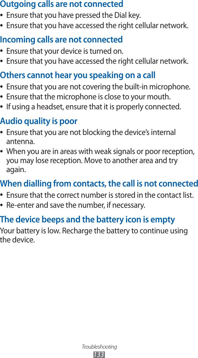 Troubleshooting133Outgoing calls are not connectedEnsure that you have pressed the Dial key. ●Ensure that you have accessed the right cellular network. ●Incoming calls are not connectedEnsure that your device is turned on. ●Ensure that you have accessed the right cellular network. ●Others cannot hear you speaking on a callEnsure that you are not covering the built-in microphone. ●Ensure that the microphone is close to your mouth. ●If using a headset, ensure that it is properly connected. ●Audio quality is poorEnsure that you are not blocking the device’s internal ●antenna.When you are in areas with weak signals or poor reception, ●you may lose reception. Move to another area and try again.When dialling from contacts, the call is not connectedEnsure that the correct number is stored in the contact list. ●Re-enter and save the number, if necessary. ●The device beeps and the battery icon is emptyYour battery is low. Recharge the battery to continue using the device.