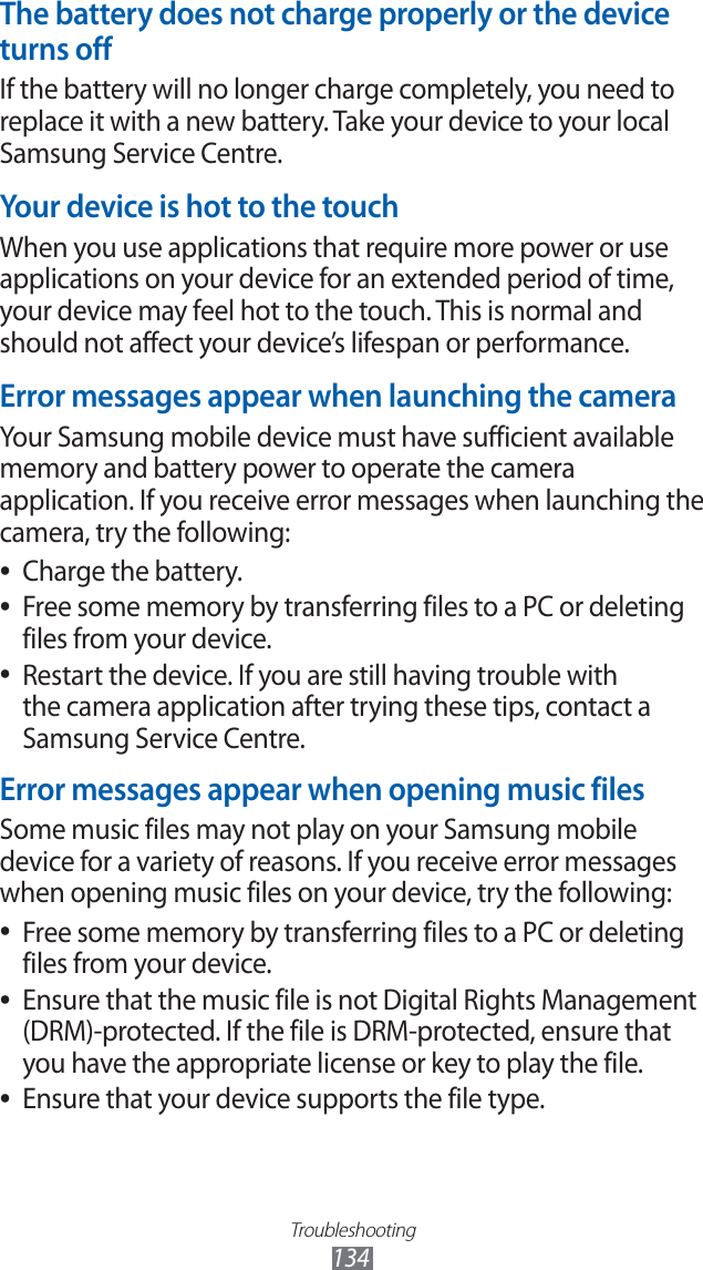 Troubleshooting134The battery does not charge properly or the device turns offIf the battery will no longer charge completely, you need to replace it with a new battery. Take your device to your local Samsung Service Centre.Your device is hot to the touchWhen you use applications that require more power or use applications on your device for an extended period of time, your device may feel hot to the touch. This is normal and should not affect your device’s lifespan or performance.Error messages appear when launching the cameraYour Samsung mobile device must have sufficient available memory and battery power to operate the camera application. If you receive error messages when launching the camera, try the following:Charge the battery. ●Free some memory by transferring files to a PC or deleting ●files from your device.Restart the device. If you are still having trouble with ●the camera application after trying these tips, contact a Samsung Service Centre.Error messages appear when opening music filesSome music files may not play on your Samsung mobile device for a variety of reasons. If you receive error messages when opening music files on your device, try the following:Free some memory by transferring files to a PC or deleting ●files from your device.Ensure that the music file is not Digital Rights Management ●(DRM)-protected. If the file is DRM-protected, ensure that you have the appropriate license or key to play the file.Ensure that your device supports the file type. ●