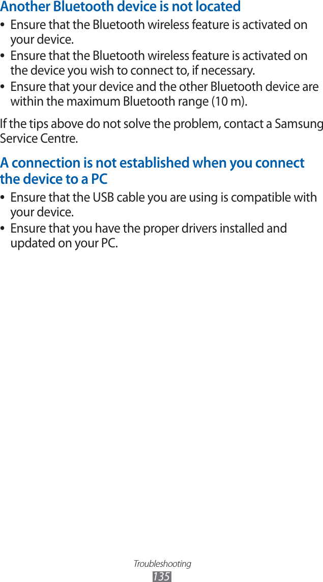 Troubleshooting135Another Bluetooth device is not locatedEnsure that the Bluetooth wireless feature is activated on ●your device.Ensure that the Bluetooth wireless feature is activated on ●the device you wish to connect to, if necessary.Ensure that your device and the other Bluetooth device are ●within the maximum Bluetooth range (10 m).If the tips above do not solve the problem, contact a Samsung Service Centre.A connection is not established when you connect the device to a PCEnsure that the USB cable you are using is compatible with ●your device.Ensure that you have the proper drivers installed and ●updated on your PC.