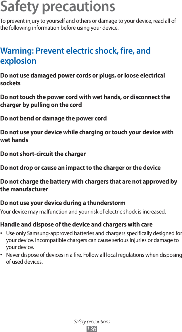 Safety precautions136Safety precautionsTo prevent injury to yourself and others or damage to your device, read all of the following information before using your device.Warning: Prevent electric shock, fire, and explosionDo not use damaged power cords or plugs, or loose electrical socketsDo not touch the power cord with wet hands, or disconnect the charger by pulling on the cordDo not bend or damage the power cordDo not use your device while charging or touch your device with wet handsDo not short-circuit the chargerDo not drop or cause an impact to the charger or the deviceDo not charge the battery with chargers that are not approved by the manufacturerDo not use your device during a thunderstormYour device may malfunction and your risk of electric shock is increased.Handle and dispose of the device and chargers with careUse only Samsung-approved batteries and chargers specifically designed for • your device. Incompatible chargers can cause serious injuries or damage to your device.Never dispose of devices in a fire. Follow all local regulations when disposing • of used devices.
