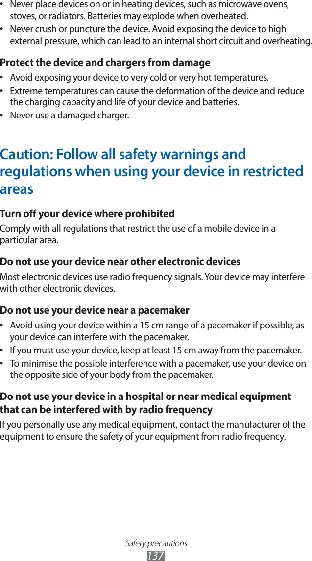 Safety precautions137Never place devices on or in heating devices, such as microwave ovens, • stoves, or radiators. Batteries may explode when overheated.Never crush or puncture the device. Avoid exposing the device to high • external pressure, which can lead to an internal short circuit and overheating.Protect the device and chargers from damageAvoid exposing your device to very cold or very hot temperatures.• Extreme temperatures can cause the deformation of the device and reduce • the charging capacity and life of your device and batteries.Never use a damaged charger.• Caution: Follow all safety warnings and regulations when using your device in restricted areasTurn off your device where prohibitedComply with all regulations that restrict the use of a mobile device in a particular area.Do not use your device near other electronic devicesMost electronic devices use radio frequency signals. Your device may interfere with other electronic devices.Do not use your device near a pacemakerAvoid using your device within a 15 cm range of a pacemaker if possible, as • your device can interfere with the pacemaker.If you must use your device, keep at least 15 cm away from the pacemaker.• To minimise the possible interference with a pacemaker, use your device on • the opposite side of your body from the pacemaker.Do not use your device in a hospital or near medical equipment that can be interfered with by radio frequencyIf you personally use any medical equipment, contact the manufacturer of the equipment to ensure the safety of your equipment from radio frequency.
