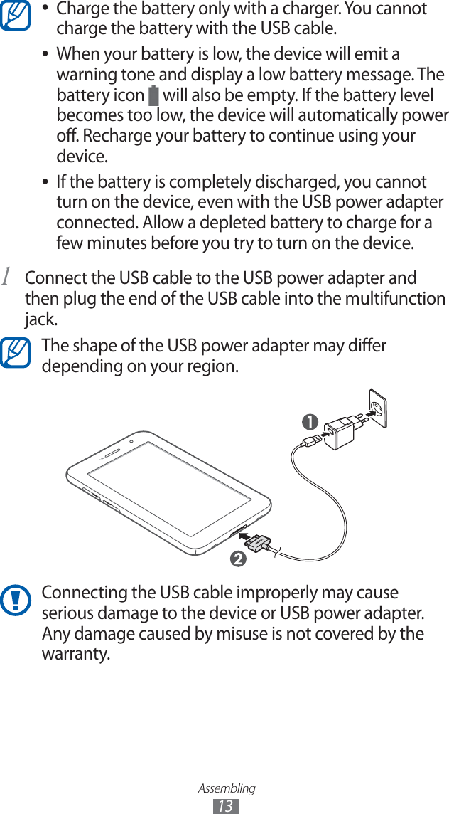 Assembling13Charge the battery only with a charger. You cannot ●charge the battery with the USB cable.When your battery is low, the device will emit a ●warning tone and display a low battery message. The battery icon will also be empty. If the battery level becomes too low, the device will automatically power off. Recharge your battery to continue using your device.If the battery is completely discharged, you cannot ●turn on the device, even with the USB power adapter connected. Allow a depleted battery to charge for a few minutes before you try to turn on the device.Connect the USB cable to the USB power adapter and 1 then plug the end of the USB cable into the multifunction jack.The shape of the USB power adapter may differ depending on your region.Connecting the USB cable improperly may cause serious damage to the device or USB power adapter. Any damage caused by misuse is not covered by the warranty.