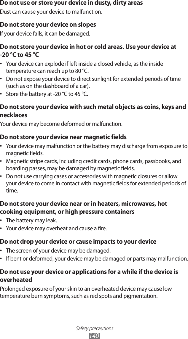 Safety precautions140Do not use or store your device in dusty, dirty areasDust can cause your device to malfunction.Do not store your device on slopesIf your device falls, it can be damaged.Do not store your device in hot or cold areas. Use your device at -20 °C to 45 °C Your device can explode if left inside a closed vehicle, as the inside • temperature can reach up to 80 °C.Do not expose your device to direct sunlight for extended periods of time • (such as on the dashboard of a car).Store the battery at -20 °C to 45 °C.• Do not store your device with such metal objects as coins, keys and necklacesYour device may become deformed or malfunction.Do not store your device near magnetic fieldsYour device may malfunction or the battery may discharge from exposure to • magnetic fields.Magnetic stripe cards, including credit cards, phone cards, passbooks, and • boarding passes, may be damaged by magnetic fields.Do not use carrying cases or accessories with magnetic closures or allow • your device to come in contact with magnetic fields for extended periods of time.Do not store your device near or in heaters, microwaves, hot cooking equipment, or high pressure containersThe battery may leak.• Your device may overheat and cause a fire.• Do not drop your device or cause impacts to your deviceThe screen of your device may be damaged.• If bent or deformed, your device may be damaged or parts may malfunction.• Do not use your device or applications for a while if the device is overheatedProlonged exposure of your skin to an overheated device may cause low temperature burn symptoms, such as red spots and pigmentation.